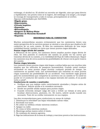 estómago, el alcohol no. El alcohol no necesita ser digerido, sino que pasa directa
y rápidamente, tan pronto como se lo ingiere, del estómago a la sangre, y la sangre
se encarga de transportarlo a todo el cuerpo, principalmente al cerebro.
Algunas enfermedades por ALCOHOL
•Hígado graso.
•Hipertensión.
•Cirrosis hepática.
•Depresión.
•Miocardiopatía
•Desgarro de Mallory-Weiss
•Síndrome de Wernicke-Korsakoff
•Hepatitis
SEGURIDAD PARA EL CONDUCTOR
Muchos automovilistas asumen erróneamente que los camioneros tienen una
mejor perspectiva de la carretera porque se sientan a una altura que duplica la del
conductor de un auto común. Si bien los camioneros disfrutan de una mejor
visibilidad frontal, también es cierto que tienen puntos ciegos delicados.
Puntos ciegos detrás del camión
A diferencia de los carros, los camiones tienen amplios puntos ciegos detrás de
ellos. En ésta posición el conductor del camión no puede ver los carros que
transitan detrás de su camión, y su visibilidad del flujo de tráfico disminuye. Seguir
los camiones muy de cerca aumenta las posibilidades de chocar con la parte trasera
del camión.
Puntos ciegos laterales
Los camiones tienen puntos ciegos más largos a ambos lados que son muchos más
amplios que los vehículos de pasajeros (automóviles). Cuando usted conduce
situándose en estos puntos ciegos durante cualquier periodo de tiempo, los
camioneros no pueden verle. Los automovilistas que transitan en estos puntos
ciegos aumentan las posibilidades de un accidente. Una excelente regla general
para los automovilistas que comparten la carretera con un camión es “si usted no
puede ver el conductor del camión o los espejos laterales del camión, él no puede
verlo a usted”.
Conductores de camión y semitrailer.
 Verifique que sus espejos estén correctamente ajustados y limpios antes de
marcharse. Solicite ayuda si lo considera necesario.
 Donde sea posible añada espejos para puntos ciegos.
 Cuando retroceda siempre salga del auto y échele un vistazo al área para
localizar obstrucciones, peatones, etc. De nuevo, solicite ayuda cuando sea
necesario. Trate de no confiar únicamente en sus espejos.
Las diez recomendaciones para conductores en zonas de trabajo.
1. Disminuya la velocidad! Las bajas velocidades salvan vidas.
2. Encienda sus luces.
3. No utilice su teléfono celular mientras conduce.
4. Apague su radio.
5. No coma ni beba mientras conduce.
6. Mantenga ambas manos sobre el timón.
7. No conduzca de manera agresiva.
8. Siga las indicaciones de la zona de trabajo y reaccione pronto a las instrucciones.
 