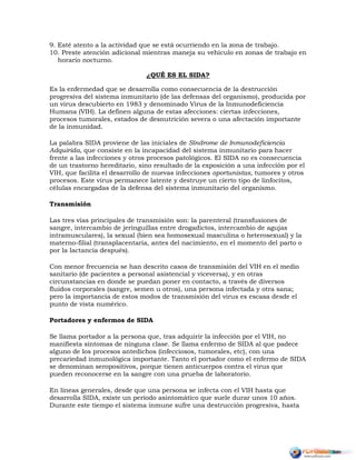 9. Esté atento a la actividad que se está ocurriendo en la zona de trabajo.
10. Preste atención adicional mientras maneja su vehículo en zonas de trabajo en
horario nocturno.
¿QUÉ ES EL SIDA?
Es la enfermedad que se desarrolla como consecuencia de la destrucción
progresiva del sistema inmunitario (de las defensas del organismo), producida por
un virus descubierto en 1983 y denominado Virus de la Inmunodeficiencia
Humana (VIH). La definen alguna de estas afecciones: ciertas infecciones,
procesos tumorales, estados de desnutrición severa o una afectación importante
de la inmunidad.
La palabra SIDA proviene de las iniciales de Síndrome de Inmunodeficiencia
Adquirida, que consiste en la incapacidad del sistema inmunitario para hacer
frente a las infecciones y otros procesos patológicos. El SIDA no es consecuencia
de un trastorno hereditario, sino resultado de la exposición a una infección por el
VIH, que facilita el desarrollo de nuevas infecciones oportunistas, tumores y otros
procesos. Este virus permanece latente y destruye un cierto tipo de linfocitos,
células encargadas de la defensa del sistema inmunitario del organismo.
Transmisión
Las tres vías principales de transmisión son: la parenteral (transfusiones de
sangre, intercambio de jeringuillas entre drogadictos, intercambio de agujas
intramusculares), la sexual (bien sea homosexual masculina o heterosexual) y la
materno-filial (transplacentaria, antes del nacimiento, en el momento del parto o
por la lactancia después).
Con menor frecuencia se han descrito casos de transmisión del VIH en el medio
sanitario (de pacientes a personal asistencial y viceversa), y en otras
circunstancias en donde se puedan poner en contacto, a través de diversos
fluidos corporales (sangre, semen u otros), una persona infectada y otra sana;
pero la importancia de estos modos de transmisión del virus es escasa desde el
punto de vista numérico.
Portadores y enfermos de SIDA
Se llama portador a la persona que, tras adquirir la infección por el VIH, no
manifiesta síntomas de ninguna clase. Se llama enfermo de SIDA al que padece
alguno de los procesos antedichos (infecciosos, tumorales, etc), con una
precariedad inmunológica importante. Tanto el portador como el enfermo de SIDA
se denominan seropositivos, porque tienen anticuerpos contra el virus que
pueden reconocerse en la sangre con una prueba de laboratorio.
En líneas generales, desde que una persona se infecta con el VIH hasta que
desarrolla SIDA, existe un período asintomático que suele durar unos 10 años.
Durante este tiempo el sistema inmune sufre una destrucción progresiva, hasta
 