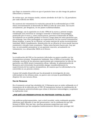 que llega un momento crítico en que el paciente tiene un alto riesgo de padecer
infecciones y tumores.
Se estima que, por término medio, existen alrededor de 8 (de 5 a 12) portadores
por cada enfermo de SIDA.
En ausencia de tratamiento la evolución natural de la enfermedad por el VIH
aboca necesariamente al desarrollo de SIDA al cabo de unos años. Así ocurre
actualmente, por desgracia, en los países subdesarrollados.
Sin embargo, con la aparición en el año 1996 de la nueva y potente terapia
combinada anti-retroviral se consigue controlar el deterioro inmunológico
producido por el virus y, como consecuencia, prevenir el desarrollo de SIDA.
Actualmente no es posible predecir el futuro a largo plazo de estos pacientes que,
sin embargo, han visto prolongada su supervivencia con los nuevos tratamientos.
Estas terapias, a pesar de su eficacia, no están exentas de serios inconvenientes:
toxicidad, difícil cumplimiento, disminución de su eficacia (el virus puede hacerse
resistente) y elevado coste económico. Todos estos factores hacen que, hoy por
hoy, no sea posible pronosticar si un paciente concreto, actualmente en
tratamiento, va a desarrollar SIDA en el futuro.
Cura
La erradicación del VIH en los paciente infectados no parece posible con los
tratamientos actuales. Propiamente hablando, hoy el SIDA es incurable. Sin
embargo, muchos de los procesos oportunistas que comprometen la vida de los
pacientes con SIDA tienen tratamiento eficaz. Además, la administración de
fármacos anti-retrovirales ha permitido alargar considerablemente la
supervivencia de los sujetos seropositivos, de manera que la enfermedad se ha
convertido en un proceso crónico.
A pesar del amplio desarrollo que ha alcanzado la investigación de esta
enfermedad en los últimos años, no parece aún cercana la posibilidad de
disponer de una vacuna eficaz.
Uso de Fármacos
En el momento actual hay alrededor de 15 fármacos que se están utilizando en el
tratamiento de la infección por el VIH. El tratamiento incluye la combinación de
varios fármacos antirretrovirales que evitan el deterioro inmunológico y suprimen
la replicación viral.
¿POR QUÉ LOS PRESERVATIVOS NO PROTEGEN CONTRA EL SIDA?
Las políticas gubernamentales, casi a nivel mundial, están realizando grandes
esfuerzos para difundir el uso del preservativo, con la confianza de que ello
frenará el SIDA. Hoy por hoy, muchas personas sospechan que estos
procedimientos que las campañas insistentemente ofrecen para proteger del
 