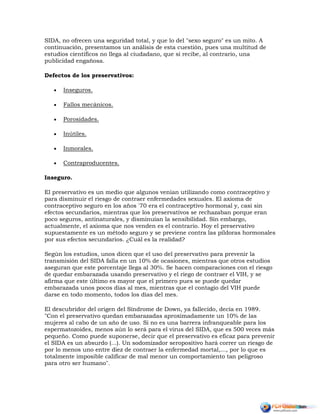 SIDA, no ofrecen una seguridad total, y que lo del "sexo seguro" es un mito. A
continuación, presentamos un análisis de esta cuestión, pues una multitud de
estudios científicos no llega al ciudadano, que sí recibe, al contrario, una
publicidad engañosa.
Defectos de los preservativos:
 Inseguros.
 Fallos mecánicos.
 Porosidades.
 Inútiles.
 Inmorales.
 Contraproducentes.
Inseguro.
El preservativo es un medio que algunos venían utilizando como contraceptivo y
para disminuir el riesgo de contraer enfermedades sexuales. El axioma de
contraceptivo seguro en los años '70 era el contraceptivo hormonal y, casi sin
efectos secundarios, mientras que los preservativos se rechazaban porque eran
poco seguros, antinaturales, y disminuían la sensibilidad. Sin embargo,
actualmente, el axioma que nos venden es el contrario. Hoy el preservativo
supuestamente es un método seguro y se previene contra las píldoras hormonales
por sus efectos secundarios. ¿Cuál es la realidad?
Según los estudios, unos dicen que el uso del preservativo para prevenir la
transmisión del SIDA falla en un 10% de ocasiones, mientras que otros estudios
aseguran que este porcentaje llega al 30%. Se hacen comparaciones con el riesgo
de quedar embarazada usando preservativo y el riego de contraer el VIH, y se
afirma que este último es mayor que el primero pues se puede quedar
embarazada unos pocos días al mes, mientras que el contagio del VIH puede
darse en todo momento, todos los días del mes.
El descubridor del origen del Síndrome de Down, ya fallecido, decía en 1989.
"Con el preservativo quedan embarazadas aproximadamente un 10% de las
mujeres al cabo de un año de uso. Si no es una barrera infranqueable para los
espermatozoides, menos aún lo será para el virus del SIDA, que es 500 veces más
pequeño. Como puede suponerse, decir que el preservativo es eficaz para prevenir
el SIDA es un absurdo (...). Un sodomizador seropositivo hará correr un riesgo de
por lo menos uno entre diez de contraer la enfermedad mortal,..., por lo que es
totalmente imposible calificar de mal menor un comportamiento tan peligroso
para otro ser humano".
 