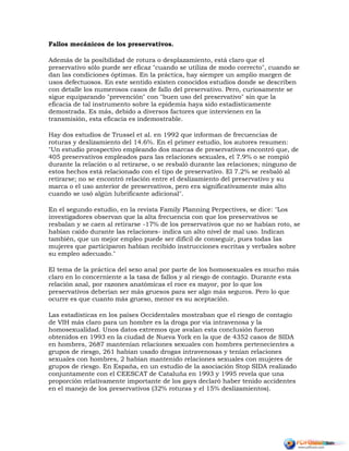 Fallos mecánicos de los preservativos.
Además de la posibilidad de rotura o desplazamiento, está claro que el
preservativo sólo puede ser eficaz "cuando se utiliza de modo correcto", cuando se
dan las condiciones óptimas. En la práctica, hay siempre un amplio margen de
usos defectuosos. En este sentido existen conocidos estudios donde se describen
con detalle los numerosos casos de fallo del preservativo. Pero, curiosamente se
sigue equiparando "prevención" con "buen uso del preservativo" sin que la
eficacia de tal instrumento sobre la epidemia haya sido estadísticamente
demostrada. Es más, debido a diversos factores que intervienen en la
transmisión, esta eficacia es indemostrable.
Hay dos estudios de Trussel et al. en 1992 que informan de frecuencias de
roturas y deslizamiento del 14.6%. En el primer estudio, los autores resumen:
"Un estudio prospectivo empleando dos marcas de preservativos encontró que, de
405 preservativos empleados para las relaciones sexuales, el 7.9% o se rompió
durante la relación o al retirarse, o se resbaló durante las relaciones; ninguno de
estos hechos está relacionado con el tipo de preservativo. El 7.2% se resbaló al
retirarse; no se encontró relación entre el deslizamiento del preservativo y su
marca o el uso anterior de preservativos, pero era significativamente más alto
cuando se usó algún lubrificante adicional".
En el segundo estudio, en la revista Family Planning Perpectives, se dice: "Los
investigadores observan que la alta frecuencia con que los preservativos se
resbalan y se caen al retirarse -17% de los preservativos que no se habían roto, se
habían caído durante las relaciones- indica un alto nivel de mal uso. Indican
también, que un mejor empleo puede ser difícil de conseguir, pues todas las
mujeres que participaron habían recibido instrucciones escritas y verbales sobre
su empleo adecuado."
El tema de la práctica del sexo anal por parte de los homosexuales es mucho más
claro en lo concerniente a la tasa de fallos y al riesgo de contagio. Durante esta
relación anal, por razones anatómicas el roce es mayor, por lo que los
preservativos deberían ser más gruesos para ser algo más seguros. Pero lo que
ocurre es que cuanto más grueso, menor es su aceptación.
Las estadísticas en los países Occidentales mostraban que el riesgo de contagio
de VIH más claro para un hombre es la droga por vía intravenosa y la
homosexualidad. Unos datos extremos que avalan esta conclusión fueron
obtenidos en 1993 en la ciudad de Nueva York en la que de 4352 casos de SIDA
en hombres, 2687 mantenían relaciones sexuales con hombres pertenecientes a
grupos de riesgo, 261 habían usado drogas intravenosas y tenían relaciones
sexuales con hombres, 2 habían mantenido relaciones sexuales con mujeres de
grupos de riesgo. En España, en un estudio de la asociación Stop SIDA realizado
conjuntamente con el CEESCAT de Cataluña en 1993 y 1995 revela que una
proporción relativamente importante de los gays declaró haber tenido accidentes
en el manejo de los preservativos (32% roturas y el 15% deslizamientos).
 