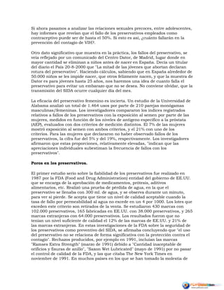 Si ahora pasamos a analizar las relaciones sexuales precoces, entre adolescentes,
hay informes que revelan que el fallo de los preservativos empleados como
contraceptivo puede ser de hasta el 50%. Si esto es así, ¿cuánto fallarán en la
prevención del contagio de VIH?.
Otro dato significativo que muestra en la práctica, los fallos del preservativo, se
veía reflejado por un comunicado del Centro Dator, de Madrid, lugar donde en
mayor cantidad se eliminan a niños antes de nacer en España. Decía un titular
del diario el País 20-8-2000 que "La mitad de las jóvenes que abortan declaran
rotura del preservativo". Haciendo cálculos, sabiendo que en España alrededor de
50.000 niños se les impide nacer, que otros felizmente nacen, y que la muestra de
Dator es para jóvenes hasta 25 años, nos haremos una idea de cuanto falla el
preservativo para evitar un embarazo que no se desea. No conviene olvidar, que la
transmisión del SIDA ocurre cualquier día del mes.
La eficacia del preservativo femenino es incierta. Un estudio de la Universidad de
Alabama analizó un total de 1.464 usos por parte de 210 parejas monógamas
masculinas/femeninas. Los investigadores compararon los índices registrados
relativos a fallos de los preservativos con la exposición al semen por parte de las
mujeres, medidos en función de los niveles de antígeno específico a la próstata
(AEP), evaluados con dos criterios de medición distintos. El 7% de las mujeres
mostró exposición al semen con ambos criterios, y el 21% con uno de los
criterios. Para las mujeres que declararon no haber observado fallos de los
preservativos, la cifra fue del 5% y del 19%, respectivamente. Los investigadores
afirmaron que estas proporciones, relativamente elevadas, "indican que las
apreciaciones individuales subestiman la frecuencia de fallos con los
preservativos".
Poros en los preservativos.
El primer estudio serio sobre la fiabilidad de los preservativos fue realizado en
1987 por la FDA (Food and Drug Administration) entidad del gobierno de EE.UU.
que se encarga de la aprobación de medicamentos, prótesis, aditivos
alimentarios, etc. Realizó una prueba de pérdida de agua, en la que el
preservativo se llenaba con 300 ml. de agua, y se observa durante un minuto,
para ver si pierde. Se acepta que tiene un nivel de calidad aceptable cuando la
tasa de fallo por permeabilidad al agua no excede en un 4 por 1000. Los lotes que
exceden este criterio son retirados de la venta. Se estudiaron 430 marcas con
102.000 preservativos, 165 fabricadas en EE.UU. con 38.000 preservativos, y 265
marcas extranjeras con 64.000 preservativos. Los resultados fueron que no
tenían un nivel suficiente de calidad el 12% de las marcas de EE.UU. y 21% de
las marcas extranjeras. En estas investigaciones de la FDA sobre la seguridad de
los preservativos como preventivo del SIDA, se afirmaba concluyendo que "el uso
del preservativo no se relaciona de forma significativa con la protección contra el
contagio". Rechazos producidos, por ejemplo en 1991, incluían las marcas
"Ramses Extra Strength" (marzo de 1991) debido a "Cantidad inaceptable de
orificios y fisuras de anillo", "Saxon Wet Lubricated" (mayo de 1991) por no pasar
el control de calidad de la FDA, y las que citaba The New York Times en
noviembre de 1991. En muchos países en los que se han tomado la molestia de
 