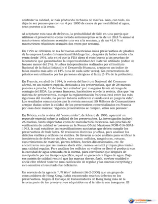 controlar la calidad, se han producido rechazos de marcas. Aún, con todo, no
deja de ser penoso que con un 4 por 1000 de casos de permeabilidad al agua,
sean puestos a la venta.
Al aceptarse esta tasa de defectos, la probabilidad de fallo en una pareja que
utilizase el preservativo como método anticonceptivo sería de un 20,8 % anual si
mantuviesen relaciones sexuales una vez a la semana, y de un 41,6 % si
mantuviesen relaciones sexuales dos veces por semana.
En 1995 se retiraron de las farmacias americanas unos preservativos de plástico
de la empresa London International Holdings Inc., después de haber estado a la
venta desde 1991, año en el que la FDA diera el visto bueno a las pruebas de
laboratorio que garantizaban la impermeabilidad del material utilizado (índice de
fracaso menor del 2%). Pruebas independientes realizadas por el Instituto
Nacional de la Salud Infantil y el Desarrollo Humano, arrojaron un índice de
fallos mucho más alto: el 14% (una de cada siete veces). Los preservativos de
plástico son utilizados por las personas alérgicas al látex (5-7% de la población).
En Francia, en abril de 1994, la revista del Instituto Nacional del Consumo
afirmó, en un número especial dedicado a los preservativos, que de 28 marcas
puestas a prueba, 12 debían "ser evitadas" por inseguras frente al riesgo de
contagio del SIDA. La prensa francesa, haciéndose eco de la revista, dice que "en
materia de preservativos, aunque la reglamentación francesa está entre las más
rigurosas del mundo, no parece todavía suficiente cuando está en juego la vida".
Los resultados comunicados por la revista mensual 50 Millones de Consumidores
arrojan dudas sobre la calidad de los preservativos comercializados en Francia
por esas doce marcas: "algunos preservativos se rompen, otros son porosos".
En México, en la revista del "consumidor", de febrero de 1996, apareció un
reportaje especial sobre la calidad de los preservativos. La investigación incluyó
26 marcas, tanto importadas como de manufactura mexicana. Las pruebas de
verificación de calidad se basaron en la Norma Oficial Mexicana NOM-016-SSA1-
1993, la cual establece las especificaciones sanitarias que deben cumplir los
preservativos de hule látex. Se realizaron distintas pruebas, para analizar los
defectos visibles y orificios no visibles. Se llevaron a cabo análisis para verificar la
inexistencia de defectos visibles, tales como: orificios, rasgaduras, roturas,
escurrimientos de material, partes débiles, bordes distorsionados, etc. Se
encontraron con que las marcas sheik elite, ramses sensitol y trojan plus tenían
una calidad regular. Para analizar los orificios no visibles se llenó el producto con
la cantidad de agua señalada en la norma, para corroborar que después de
manipularlo por un tiempo específico, aquel no presentara fugas de agua. Bajo
ese patrón de calidad resultó que las marcas therso, flash, cowboy studded y
sheik elite ribbed tuvieron una calificación de regular y las marcas everything y
sico sensitive el resultado fue deficiente.
Un servicio de la agencia "UN Wire" informó (16-2-2000) que un grupo de
consumidores de Hong Kong, había encontrado muchos defectos en los
preservativos. Según el Consejo de Consumidores de Hong Kong más de la
tercera parte de los preservativos adquiridos en el territorio son inseguros. El
 