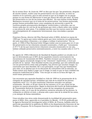 En la revista Área+ de Junio de 1997 se dice que las que "las prostitutas, después
de mucho insistir, suelen usar los preservativos con sus clientes, si estos no
insisten en lo contrario, pero lo más normal es que no lo hagan con su pareja
porque es una forma de diferenciar el sexo por dinero del sexo por amor. El tema
del preservativo es uno de los temas más difíciles". En esta misma revista Rafael
Manzanera reconoce que en el tema de los preservativos "nos hemos equivocado,
porque hemos pretendido hacer unas campañas de prevención a partir de
nuestros propios presupuestos ideológicos, intelectuales y culturales, que no
tienen nada que ver con los de las personas que viven a diario sobre una cornisa
a una altura de siete pisos. Y la realidad nos dice que los nuevos casos de SIDA
son principalmente de componente heterosexual, muy vinculadas a parejas
UDPV".
Francisco Parras, director del Plan Nacional sobre el SIDA, declaró en marzo de
1999 que "le apena que exista todavía gente que tiene contactos con profesionales
del sexo masculino o femenino, y se niegan a utilizar el preservativo". Por su
parte, el 1996 el Plan Nacional sobre Drogas realizó una encuesta para ver el uso
del preservativo en las relaciones sexuales ocasionales, y halló que: "únicamente
el 37.7 % de los que mantuvieron relaciones sexuales ocasionales en ese año,
habían utilizado preservativo sistemáticamente, y entre los casados sólo el 13,4 %
".
En agosto de 1998 el Ministerio de Sanidad de España publicó un estudio en el
que se determinaba que el 80% de los españoles conocen correctamente los
mecanismos de transmisión del SIDA. También reconoce que los jóvenes y las
mujeres siguen asumiendo riesgos en las "relaciones" imprevistas, a veces por
presión de su "pareja". Para Sanidad resulta una paradoja, que aún sabiendo que
con los preservativos están más protegidos, hay jóvenes que asumen riesgos. La
conclusión que saca Sanidad, fiel a sus principios, es que hay que bombardear
aún más; no se plantea que en la educación de costumbres esté la solución, no.
Todos somos muy dados a jugar con el riesgo, lo malo es que se hace realidad esa
sentencia tradicional de la India: "Una vez que se está en la boca del tigre, es
inútil tomar precauciones".
Las encuestas que aportaba Sanidad en Julio de 1999 en la presentación de la
campaña de aquellas fechas, señalaban que más de la mitad de los jóvenes
españoles entre 15 y 19 años mantenían relaciones sexuales con parejas
ocasionales. De ellos, el 30 por ciento de los varones y el 41 por ciento de las
mujeres no usaron preservativo. Según la directora del Centro de Enfermedades
de Transmisión Sexual de Granada, a pesar de las campañas de promoción
llevadas a cabo, en el caso de los primeros contactos sexuales de los jóvenes, la
utilización es inferior al total, y alcanza sólo a poco más de la mitad de los casos,
y no siempre de forma sistemática.
Unos estudios tras otros están demostrando la inutilidad del preservativo para
parar el SIDA. Otro, aparecido en el periódico Le Monde, 15-VI-95 publicado por
la Agencia Nacional de Investigación sobre el SIDA, de Francia, hablaba sobre la
particular gravedad de la epidemia de SIDA en los departamentos franceses de las
Antillas y Guayana. En la Guayana francesa el porcentaje de infectados era seis
 