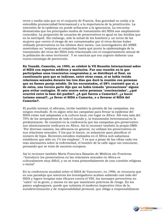 veces y media más que en el conjunto de Francia. Esa gravedad va unida a la
extendida promiscuidad heterosexual y a la importancia de la prostitución. La
extensión de la epidemia no puede achacarse a la ignorancia. La encuesta
demostraba que los principales modos de transmisión del SIDA son ampliamente
conocidos. La proporción de usuarios de preservativos es igual en las Antillas que
en la metrópoli. Sin embargo, sólo la mitad de los hombres y un tercio de las
mujeres que corren el riesgo de ser contaminados por el virus decían haber
utilizado preservativos en los últimos doce meses. Los investigadores del ANRS
mostraban su "sorpresa al comprobar hasta qué punto la epidemiología de la
transmisión del virus del SIDA está relacionada con el comportamiento sexual de
la población de estos territorios". Y se concluía que era urgente elaborar una
nueva estrategia de prevención.
En Yaundé, Camerún, en 1993, se celebró la VII Reunión Internacional sobre
el SIDA con expertos médicos y sanitarios. Fue una reunión en la que
participaban unos trescientos congresistas y, se distribuyó al final, un
cuestionario para que se indicase, entre otras cosas, si se había tenido
relaciones sexuales durante los tres días que duró la reunión con personas
que no fuesen pareja estable. De los encuestados, el 28% contestó que sí, y
de estos, una tercera parte dijo que no había tomado "precauciones" alguna
para evitar contagios. Si esto ocurre entre personas "concienciadas", ¿qué
ocurrirá entre la base del pueblo?. ¿A qué fueron a Camerún?, ¿a hacer
turismo sexual?, ¿a llevar el SIDA a Camerún, o a llevarse el SIDA del
Camerún?.
El pueblo normal, el africano, recibe también la presión de las campañas, sin
ningún resultado. Si en algún sitio las campañas para frenar la epidemia del
SIDA están mal adaptadas a la cultura local, ese lugar es África. Allí esta más del
70% de los seropositivos de todo el mundo y, la transmisión heterosexual es la
predominante. Se constató en la conferencia que las campañas pro-preservativo
son absolutamente ineficaces en África. Así lo reconoce también la propia OMS:
"Por diversas razones, los africanos en general, no utilizan los preservativos en
sus relaciones sexuales. Y los que lo hacen, es solamente para planificar el
número de hijos. Recientes estudios realizados en el África sub-sahariana
establecen que sólo un 1% los emplean". Y es que a pesar de las cifras cada vez
más alarmantes sobre la enfermedad, el hombre de la calle sigue sin inmutarse,
pensando que se trata de asuntos europeos.
Así lo reconoce también María Francisca Basarán de Médicos sin Fronteras
:"Introducir los preservativos en las relaciones sexuales en Africa es
culturalmente muy difícil, y no se trata primordialmente de una cuestión religiosa
o moral"
En la conferencia mundial sobre el SIDA de Vancouver, en 1996, se reconocía que
es una paradoja que mientras los investigadores acaban sabiendo casi todo del
SIDA y logren terapias más eficaces contra el VIH, los mensajes preventivos no
"calen" en la gente, y menos en las que mantienen prácticas de riesgo. En los
países anglosajones, puede que subsista el moderno imperativo ético de la
autodeterminación y de responsabilidad personal, que obliga a responsabilizarse
 