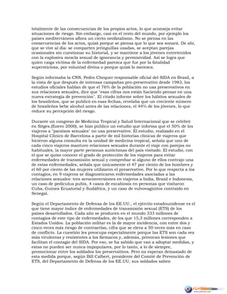 totalmente de las consecuencias de los propios actos, lo que aconseja evitar
situaciones de riesgo. Sin embargo, casi en el resto del mundo, por ejemplo los
países mediterráneos aflora un cierto neofatalismo. No se piensa en las
consecuencias de los actos, quizá porque se piensa que lo que sea sonará. De ahí,
que se vive al día: se comparten jeringuillas usadas, se aceptan parejas
ocasionales sin cuestionar su historial, y se mantiene a los jóvenes entretenidos
con la explosiva mezcla sexual de ignorancia y permisividad. Así se logra que
quien caiga víctima de la enfermedad parezca que fue por la fatalidad
supersticiosa, por voluntad divina o porque quizá lo merezca.
Según informaba la CNN, Pedro Chequer responsable oficial del SIDA en Brasil, a
la vista de que después de intensas campañas pro-preservativo desde 1983, los
estudios oficiales hablan de que el 76% de la población no usa preservativos en
sus relaciones sexuales, dice que "esas cifras nos están haciendo pensar en una
nueva estrategia de prevención". El citado informe sobre los hábitos sexuales de
los brasileños, que se publicó en esas fechas, revelaba que un creciente número
de brasileños bebe alcohol antes de las relaciones, el 44% de los jóvenes, lo que
reduce su percepción del riesgo.
Durante un congreso de Medicina Tropical y Salud Internacional que se celebró
en Sitges.(Enero 2000), se hizo público un estudio que informa que el 50% de los
viajeros a "paraísos sexuales" no usa preservativo. El estudio, realizado en el
Hospital Clínico de Barcelona a partir de mil historias clínicas de viajeros que
hicieron alguna consulta en la unidad de medicina tropical, señala que uno de
cada cinco viajeros mantuvo relaciones sexuales durante el viaje con parejas no
habituales, la mayor parte personas autóctonas del país visitado. El estudio, con
el que se quiso conocer el grado de protección de los viajeros para evitar
enfermedades de transmisión sexual y comprobar si alguno de ellos contrajo una
de estas enfermedades, señala que únicamente el 47 por ciento de los hombres y
el 60 por ciento de las mujeres utilizaron el preservativo. Por lo que respecta a los
contagios, en 9 viajeros se diagnosticaron enfermedades asociadas a las
relaciones sexuales: tres seroconversiones en viajeros a India, Brasil e Indonesia,
un caso de pediculus pubis, 4 casos de escabiosis en personas que visitaron
Cuba, Guinea Ecuatorial y Sudáfrica, y un caso de vulvovaginitos contraído en
Senegal.
Según el Departamento de Defensa de los EE.UU., el ejército estadounidense es el
que tiene mayor índice de enfermedades de transmisión sexual (ETS) de los
países desarrollados. Cada año se producen en el mundo 333 millones de
contagios de este tipo de enfermedades, de los que 15,3 millones corresponden a
Estados Unidos. La población militar es la de mayor incidencia, con entre dos y
cinco veces más riesgo de contraerlas, cifra que se eleva a 50 veces más en caso
de conflicto. La cuestión les preocupa especialmente porque las ETS son cada vez
más virulentas y resistentes a los fármacos y, además, provocan lesiones que
facilitan el contagio del SIDA. Por eso, se ha sabido que van a adoptar medidas, y
estas no pueden ser nunca impopulares, por lo tanto, a lo de siempre,
promocionar entre los soldados los preservativos. Pero no esperan demasiado de
esta medida porque, según Bill Calbert, presidente del Comité de Prevención de
ETS, del Departamento de Defensa de los EE.UU, sus soldados saben
 