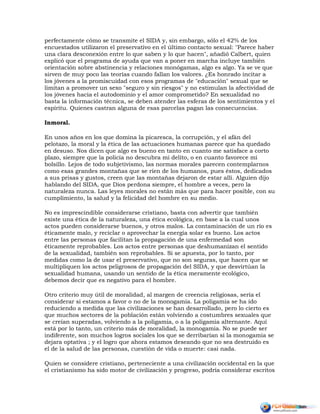 perfectamente cómo se transmite el SIDA y, sin embargo, sólo el 42% de los
encuestados utilizaron el preservativo en el último contacto sexual: "Parece haber
una clara desconexión entre lo que saben y lo que hacen", añadió Calbert, quien
explicó que el programa de ayuda que van a poner en marcha incluye también
orientación sobre abstinencia y relaciones monógamas, algo es algo. Ya se ve que
sirven de muy poco las teorías cuando fallan los valores. ¿Es honrado incitar a
los jóvenes a la promiscuidad con esos programas de "educación" sexual que se
limitan a promover un sexo "seguro y sin riesgos" y no estimulan la afectividad de
los jóvenes hacia el autodominio y el amor comprometido? En sexualidad no
basta la información técnica, se deben atender las esferas de los sentimientos y el
espíritu. Quienes castran alguna de esas parcelas pagan las consecuencias.
Inmoral.
En unos años en los que domina la picaresca, la corrupción, y el afán del
pelotazo, la moral y la ética de las actuaciones humanas parece que ha quedado
en desuso. Nos dicen que algo es bueno en tanto en cuanto me satisface a corto
plazo, siempre que la policía no descubra mi delito, o en cuanto favorece mi
bolsillo. Lejos de todo subjetivismo, las normas morales parecen contemplarnos
como esas grandes montañas que se ríen de los humanos, pues éstos, dedicados
a sus prisas y gustos, creen que las montañas dejaron de estar allí. Alguien dijo
hablando del SIDA, que Dios perdona siempre, el hombre a veces, pero la
naturaleza nunca. Las leyes morales no están más que para hacer posible, con su
cumplimiento, la salud y la felicidad del hombre en su medio.
No es imprescindible considerarse cristiano, basta con advertir que también
existe una ética de la naturaleza, una ética ecológica, en base a la cual unos
actos pueden considerarse buenos, y otros malos. La contaminación de un río es
éticamente malo, y reciclar o aprovechar la energía solar es bueno. Los actos
entre las personas que facilitan la propagación de una enfermedad son
éticamente reprobables. Los actos entre personas que deshumanizan el sentido
de la sexualidad, también son reprobables. Si se apuesta, por lo tanto, por
medidas como la de usar el preservativo, que no son seguras, que hacen que se
multipliquen los actos peligrosos de propagación del SIDA, y que desvirtúan la
sexualidad humana, usando un sentido de la ética meramente ecológico,
debemos decir que es negativo para el hombre.
Otro criterio muy útil de moralidad, al margen de creencia religiosas, sería el
considerar si estamos a favor o no de la monogamia. La poligamia se ha ido
reduciendo a medida que las civilizaciones se han desarrollado, pero lo cierto es
que muchos sectores de la población están volviendo a costumbres sexuales que
se creían superadas, volviendo a la poligamia, o a la poligamia alternante. Aquí
está por lo tanto, un criterio más de moralidad, la monogamia. No se puede ser
indiferente, son muchos logros sociales los que se derribarían si la monogamia se
dejara optativa ; y el logro que ahora estamos deseando que no sea destruido es
el de la salud de las personas, cuestión de vida o muerte: casi nada.
Quien se considere cristiano, perteneciente a una civilización occidental en la que
el cristianismo ha sido motor de civilización y progreso, podría considerar escritos
 