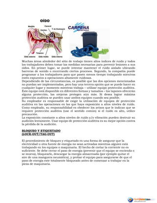 Muchas áreas alrededor del sitio de trabajo tienen altos índices de ruido y todos
los trabajadores deben tomar las medidas necesarias para prevenir lesiones a sus
oídos. En primer lugar, se puede intentar mantener el ruido aislado ubicando
barreras de sonido o encerrando ciertos procesos. Segundo, la compañía puede
programar a los trabajadores para que pasen menos tiempo trabajando mientras
estén expuestos a operaciones altamente ruidosas.
Dependiendo de las circunstancias, es posible que las dos opciones mencionadas
no puedan ser implementadas, pero hay una tercera opción que se puede hacer en
cualquier lugar y momento mientras trabaja – utilizar equipo protección auditiva.
Éste equipo está disponible en diferentes formas y tamaños – los tapones ofrecerán
alguna protección, las orejeras protegen aún más. Sí desea lograr máxima
protección auditiva se pueden usar ambos equipos cuando sea posible.
Su empleador es responsable de exigir la utilización de equipos de protección
auditiva en las operaciones en las que haya exposición a altos niveles de ruido.
Como empleado, su responsabilidad es obedecer los avisos que le indican que se
requiere protección auditiva (use el sentido común) si el ruido es alto, utilice
precaución.
La exposición constante a altos niveles de ruido y/o vibración pueden destruir su
audición lentamente. Usar equipo de protección auditiva es su mejor opción contra
la pérdida de la audición.
BLOQUEO Y ETIQUETADO
(LOCK-OUT/TAG-OUT)
El procedimiento de bloqueo y etiquetado es una forma de asegurar que la
electricidad u otra fuente de energía no sean activadas mientras alguien está
trabajando en los equipos o maquinaria. El hecho de cortar la corriente no es
suficiente. Se debe cerrar el paso de energía (prevenir que el equipo se encienda o
se mueva), bloquearlo, descargar la energía almacenada (por ejemplo quitar el
aire de una manguera neumática), y probar el equipo para asegurarse de que el
paso de energía este totalmente bloqueado antes de comenzar a trabajar en la
pieza de maquinaria.
 