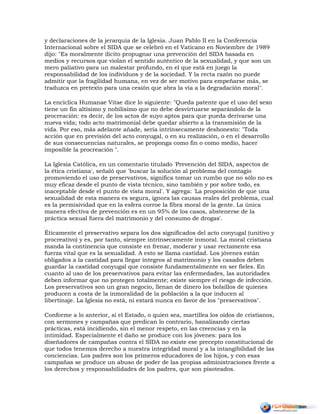 y declaraciones de la jerarquía de la Iglesia. Juan Pablo II en la Conferencia
Internacional sobre el SIDA que se celebró en el Vaticano en Noviembre de 1989
dijo: "Es moralmente ilícito propugnar una prevención del SIDA basada en
medios y recursos que violan el sentido auténtico de la sexualidad, y que son un
mero paliativo para un malestar profundo, en el que está en juego la
responsabilidad de los individuos y de la sociedad. Y la recta razón no puede
admitir que la fragilidad humana, en vez de ser motivo para empeñarse más, se
traduzca en pretexto para una cesión que abra la vía a la degradación moral".
La encíclica Humanae Vitae dice lo siguiente: "Queda patente que el uso del sexo
tiene un fin altísimo y nobilísimo que no debe desvirtuarse separándolo de la
procreación: es decir, de los actos de suyo aptos para que pueda derivarse una
nueva vida; todo acto matrimonial debe quedar abierto a la transmisión de la
vida. Por eso, más adelante añade, sería intrínsecamente deshonesto: "Toda
acción que en previsión del acto conyugal, o en su realización, o en el desarrollo
de sus consecuencias naturales, se proponga como fin o como medio, hacer
imposible la procreación ".
La Iglesia Católica, en un comentario titulado 'Prevención del SIDA, aspectos de
la ética cristiana', señaló que 'buscar la solución al problema del contagio
promoviendo el uso de preservativos, significa tomar un rumbo que no sólo no es
muy eficaz desde el punto de vista técnico, sino también y por sobre todo, es
inaceptable desde el punto de vista moral'. Y agrega: 'La proposición de que una
sexualidad de esta manera es segura, ignora las causas reales del problema, cual
es la permisividad que en la esfera corroe la fibra moral de la gente. La única
manera efectiva de prevención es en un 95% de los casos, abstenerse de la
práctica sexual fuera del matrimonio y del consumo de drogas'.
Éticamente el preservativo separa los dos significados del acto conyugal (unitivo y
procreativo) y es, por tanto, siempre intrínsecamente inmoral. La moral cristiana
manda la continencia que consiste en frenar, moderar y usar rectamente esa
fuerza vital que es la sexualidad. A esto se llama castidad. Los jóvenes están
obligados a la castidad para llegar íntegros al matrimonio y los casados deben
guardar la castidad conyugal que consiste fundamentalmente en ser fieles. En
cuanto al uso de los preservativos para evitar las enfermedades, las autoridades
deben informar que no protegen totalmente; existe siempre el riesgo de infección.
Los preservativos son un gran negocio, llenan de dinero los bolsillos de quienes
producen a costa de la inmoralidad de la población a la que inducen al
libertinaje. La Iglesia no está, ni estará nunca en favor de los "preservativos".
Conforme a lo anterior, si el Estado, o quien sea, martillea los oídos de cristianos,
con sermones y campañas que predican lo contrario, banalizando ciertas
prácticas, está incidiendo, sin el menor respeto, en las creencias y en la
intimidad. Especialmente el daño se produce con los jóvenes: para los
diseñadores de campañas contra el SIDA no existe ese precepto constitucional de
que todos tenemos derecho a nuestra integridad moral y a la intangibilidad de las
conciencias. Los padres son los primeros educadores de los hijos, y con esas
campañas se produce un abuso de poder de las propias administraciones frente a
los derechos y responsabilidades de los padres, que son pisoteados.
 