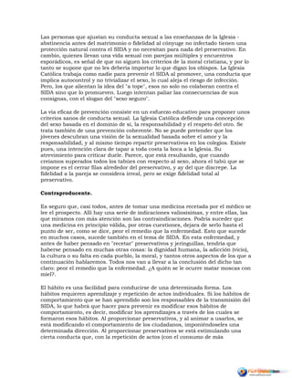 Las personas que ajustan su conducta sexual a las enseñanzas de la Iglesia -
abstinencia antes del matrimonio o fidelidad al cónyuge no infectado tienen una
protección natural contra el SIDA y no necesitan para nada del preservativo. En
cambio, quienes llevan una vida sexual con parejas múltiples y encuentros
esporádicos, es señal de que no siguen los criterios de la moral cristiana, y por lo
tanto se supone que no les debería importar lo que digan los obispos. La Iglesia
Católica trabaja como nadie para prevenir el SIDA al promover, una conducta que
implica autocontrol y no trivializar el sexo, lo cual aleja el riesgo de infección.
Pero, los que alientan la idea del "a tope", esos no solo no colaboran contra el
SIDA sino que lo promueven. Luego intentan paliar las consecuencias de sus
consignas, con el slogan del "sexo seguro".
La vía eficaz de prevención consiste en un esfuerzo educativo para proponer unos
criterios sanos de conducta sexual. La Iglesia Católica defiende una concepción
del sexo basada en el dominio de sí, la responsabilidad y el respeto del otro. Se
trata también de una prevención coherente. No se puede pretender que los
jóvenes descubran una visión de la sexualidad basada sobre el amor y la
responsabilidad, y al mismo tiempo repartir preservativos en los colegios. Existe
pues, una intención clara de tapar a toda costa la boca a la Iglesia. Su
atrevimiento para criticar duele. Parece, que está resultando, que cuando
creíamos superados todos los tabúes con respecto al sexo, ahora el tabú que se
impone es el cerrar filas alrededor del preservativo, y ay del que discrepe. La
fidelidad a la pareja se considera irreal, pero se exige fidelidad total al
preservativo.
Contraproducente.
Es seguro que, casi todos, antes de tomar una medicina recetada por el médico se
lee el prospecto. Allí hay una serie de indicaciones valiosísimas, y entre ellas, las
que miramos con más atención son las contraindicaciones. Podría suceder que
una medicina en principio válida, por otras cuestiones, dejara de serlo hasta el
punto de ser, como se dice, peor el remedio que la enfermedad. Esto que sucede
en muchos casos, sucede también en el tema de SIDA. En esta enfermedad, y
antes de haber pensado en "recetar" preservativos y jeringuillas, tendría que
haberse pensado en muchas otras cosas: la dignidad humana, la adicción (vicio),
la cultura o su falta en cada pueblo, la moral, y tantos otros aspectos de los que a
continuación hablaremos. Todos nos van a llevar a la conclusión del dicho tan
claro: peor el remedio que la enfermedad. ¿A quién se le ocurre matar moscas con
miel?.
El hábito es una facilidad para conducirse de una determinada forma. Los
hábitos requieren aprendizaje y repetición de actos individuales. Si los hábitos de
comportamiento que se han aprendido son los responsables de la transmisión del
SIDA, lo que habrá que hacer para prevenir es modificar esos hábitos de
comportamiento, es decir, modificar los aprendizajes a través de los cuales se
formaron esos hábitos. Al proporcionar preservativos, y al animar a usarlos, se
está modificando el comportamiento de los ciudadanos, imponiéndoseles una
determinada dirección. Al proporcionar preservativos se está estimulando una
cierta conducta que, con la repetición de actos (con el consumo de más
 