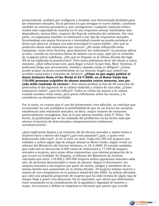 preservativos), acabará por configurar y modelar una determinada facilidad para
las relaciones sexuales. En la persona en que arraigue el nuevo hábito, cambiará
también su sistema perceptivo y, por consiguiente, cualquier estímulo erótico
tendrá más capacidad de suscitar en él una respuesta sexual, haciéndose más
dependiente, menos libre, respecto del flujo de estímulos del ambiente. Por otra
parte, su organismo también se habituará a ese tipo de respuestas sexuales,
frustrándose con mayor frecuencia e intensidad cuando no pueda satisfacer el
deseo que ahora le reclama con más intensidad el nuevo hábito. ¿Por qué se
producen ahora más violaciones que nunca?. ¿No están influyendo estas
campañas, entre otros factores, para fomentar las violaciones?. La persona adicta
al sexo, cuando no encuentra forma de salirse con la suya, opta por la violación
de cualquier joven indefensa. ¿Por qué en España en la última década del siglo
XX se ha triplicado la prostitución?. Otro tanto podríamos decir del abuso a niñas
menores. ¿Qué influencias tuvo, para llegar a hacer lo que hizo, Marc Dutroux, el
pederasta belga que secuestraba, violaba y mataba niñas en Bélgica?. ¿Cómo
puede acabar un joven convirtiéndose en un Antonio Anglés que comete las
terribles violaciones y crímenes de Alcácer?. ¿Cómo es que según publicó el
diario británico News of the World el 23-7-2000, en el Reino Unido hay
110.000 personas culpables de abusos sexuales contra menores, uno por
cada milla cuadrada de terreno?. Este diario publicó la foto de 49 convictos de
pederastia al día siguiente de la ultima violación y crimen de una niña. ¿Cómo
empezaron todos?, ¿qué les influyó?. Todos se echan las manos a la cabeza
cuando suceden estas cosas, pero pocos reflexionan sobre las causas, y lo
consideran un fatalismo inevitable.
Por lo tanto, en cuanto que el uso del preservativo crea adicción, se concluye que
recomendar su uso multiplica la probabilidad de que en un futuro los usuarios
establezcan más relaciones sexuales, es decir, mayor número de contactos
potencialmente contagiosos. Eso es lo que piensa también John P. Foley: "De
hecho, la publicidad que se ha realizado del profiláctico no ha hecho más que
alentar el ejercicio de determinados comportamientos totalmente
autodestructivos".
¿Qué explicación damos a la creciente ola de abusos sexuales y malos tratos a
mujeres fuera y dentro del hogar? ¿qué está pasando? ¿qué, o quien está
fomentando todo esto?. A ver si sirve un dato. Cada año 295 mil mujeres son
violadas o sufren algún tipo de ataque sexual en Reino Unido, según reveló un
informe del Ministerio del Interior británico, el 18-2-2000. El estudio señalaba
que cada año se denuncian 6.000 casos de violaciones y 17.500 de ataques
sexuales a mujeres, pero estas cifras representan una mínima proporción de lo
que ocurre en realidad. En España, el informe del Ministerio de Justicia
calculaba que entre 118.000 y 295.000 mujeres sufren agresiones sexuales cada
año, de personas desconocidas o casos de abusos. Según el documento, los
ataques sexuales a las mujeres por parte de novios, amigos y miembros de su
misma familia han aumentado en la última década. 39 mujeres habían muerto a
manos de sus compañeros en la primera mitad del año 2000. La policía afirmaba
que sólo una pequeña proporción de mujeres que ha sido víctima de algún tipo de
ataque llega a poner una denuncia. Da la impresión, que ahora que deberíamos
estar avanzando en la consideración de la igualdad y dignidad de hombre y
mujer, los sucesos y delitos se empeñan en decirnos que parece que sucede
 