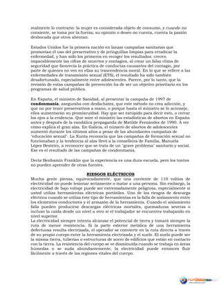 realmente lo contrario: la mujer es considerada objeto de consumo, y cuando no
consiente, se toma por la fuerza; su opinión o deseo no cuenta, cuenta la pasión
desbocada que otros alientan.
Estados Unidos fue la primera nación en lanzar campañas sanitarias que
promovían el uso del preservativo y de jeringuillas limpias para erradicar la
enfermedad, y han sido los primeros en recoger los resultados: crecen
imparablemente las cifras de muertos y contagios, al crear un falso clima de
seguridad que favorecía la práctica de conductas causantes del contagio, por
parte de quienes no ven en ellas su trascendencia moral. En lo que se refiere a las
enfermedades de transmisión sexual (ETS), el resultado ha sido también
desafortunado, especialmente entre adolescentes. Parece, por lo tanto, que la
revisión de estas campañas de prevención ha de ser un objetivo prioritario en los
programas de salud pública.
En España, el ministro de Sanidad, al presentar la campaña de 1997 de
condonmanía, aseguraba con desfachatez, que este método no crea adicción, y
que no por tener preservativos a mano, o porque hasta el ministro se lo aconseje,
ellos aumentarán su promiscuidad. Hay que ser estúpido para decir esto, o cerrar
los ojos a la evidencia. Que mire el ministro las estadísticas de abortos en España
antes y después de la vandálica propaganda de Matilde Fernández de 1990. A ver
cómo explica el gran alza. En Galicia, el número de abortos de adolescentes
aumentó durante los últimos años a pesar de las abundantes campañas de
"educación sexual". La Xunta reconocía que las campañas de formación sexual no
funcionaban y la tendencia al alza llevó a la conselleira de Familia, Manuela
López Besteiro, a reconocer que se trata de un "grave problema" sanitario y social.
Ese es el resultado de las campañas de condonmanía.
Decía Benhamin Franklin que la experiencia es una dura escuela, pero los tontos
no pueden aprender de otras fuentes.
RIESGOS ELÉCTRICOS
Mucha gente piensa, equivocadamente, que una corriente de 110 voltios de
electricidad no puede lesionar seriamente o matar a una persona. Sin embargo, la
electricidad de bajo voltaje puede ser extremadamente peligrosa, especialmente si
usted utiliza herramientas eléctricas portátiles. Uno de los riesgos de descarga
eléctrica cuando se utiliza éste tipo de herramientas es la falla de aislamiento entre
los elementos conductores y el armazón de la herramienta. Cuando el aislamiento
falla pueden producirse descargas eléctricas mortales, quemaduras severas o
incluso la caída desde un nivel a otro sí el trabajador se encuentra trabajando en
nivel superior.
La electricidad siempre intenta alcanzar el potencial de tierra y tomará siempre la
ruta de menor resistencia. Si la parte exterior metálica de una herramienta
defectuosa resulta electrizada, el operador se convierte en la ruta directa a través
de su propio cuerpo entre la herramienta electrizada y el suelo. El suelo puede ser
la misma tierra, tuberías o estructuras de acero de edificios que están en contacto
con la tierra. La resistencia del cuerpo se ve disminuida cuando se trabaja en áreas
húmedas o se suda abundantemente; la electricidad puede entonces fluir
fácilmente a través de las regiones vitales del cuerpo.
 