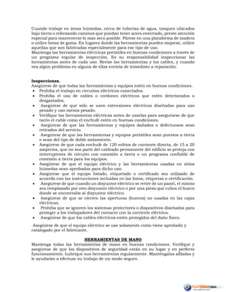Cuando trabaje en áreas húmedas, cerca de tuberías de agua, tanques ubicados
bajo tierra o reforzando caminos que puedan tener acero enterrado, preste atención
especial para mantenerse lo más seco posible. Párese en una plataforma de madera
o utilice botas de goma. En lugares donde las herramientas pueden mojarse, utilice
aquellas que son fabricadas especialmente para ese tipo de uso.
Mantenga las herramientas eléctricas portátiles en buenas condiciones a través de
un programa regular de inspección. Es su responsabilidad inspeccionar las
herramientas antes de cada uso. Revise las herramientas y los cables, y cuando
vea algún problema en alguna de ellas envíela de inmediato a reparación.
Inspecciones.
Asegúrese de que todas las herramientas y equipos estén en buenas condiciones.
 Prohíba el trabajo en circuitos eléctricos conectados.
 Prohíba el uso de cables o cordones eléctricos que estén deteriorados o
desgastados.
 Asegúrese de que sólo se usen extensiones eléctricas diseñadas para uso
pesado y uso menos pesado.
 Verifique las herramientas eléctricas antes de usarlas para asegurarse de que
tanto el cable como el enchufe estén en buenas condiciones.
 Asegúrese de que las herramientas y equipos dañados o defectuosos sean
retirados del servicio.
 Asegúrese de que las herramientas y equipos portátiles sean puestos a tierra
o sean del tipo de doble aislamiento.
 Asegúrese de que cada enchufe de 120 voltios de corriente directa, de 15 a 20
amperios, que no sea parte del cableado permanente del edificio se proteja con
interruptores de circuito con conexión a tierra o un programa confiable de
conexión a tierra para los equipos.
 Asegúrese de que el equipo eléctrico y las herramientas usadas en sitios
húmedas sean aprobadas para dicho uso.
 Asegúrese que el equipo listado, etiquetado o certificado sea utilizado de
acuerdo con las instrucciones incluidas en las listas, etiquetas o certificación.
 Asegúrese de que cuando un disyuntor eléctrico se retire de un panel, el mismo
sea remplazado por otro disyuntor eléctrico o por una pieza que cubra el hueco
donde se encontraba al disyuntor eléctrico.
 Asegúrese de que se cierren las aperturas (huecos) no usadas en las cajas
eléctricas.
 Prohíba que se ignoren los sistemas protectores o dispositivos diseñados para
proteger a los trabajadores del contacto con la corriente eléctrica.
 Asegúrese de que los cables eléctricos estén protegidos del daño físico.
Asegúrese de que el equipo eléctrico se use solamente como viene aprobado y
catalogado por el fabricante.
HERRAMIENTAS DE MANO
Mantenga todas las herramientas de mano en buenas condiciones. Verifique y
asegúrese de que los dispositivos de seguridad están en su lugar y en perfecto
funcionamiento. Lubrique sus herramientas regularmente. Manténgalas afiladas y
le ayudarán a efectuar su trabajo de un modo seguro.
 