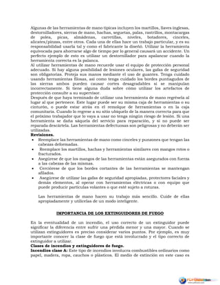 Algunas de las herramientas de mano típicas incluyen los martillos, llaves inglesas,
destornilladores, sierras de mano, hachas, seguetas, palas, rastrillos, montacargas
de polea, picas, almádenas, carretillas, niveles, botadores, cinceles,
alicates/pinzas, entre otros. Cada una de ellas hace un trabajo particular, y es su
responsabilidad usarla tal y como el fabricante la diseñó. Utilizar la herramienta
equivocada para ahorrarse algo de tiempo por lo general causará un accidente. Un
perfecto ejemplo de esto es utilizar un destornillador para apalancar cuando la
herramienta correcta es la palanca.
Al utilizar herramientas de mano recuerde usar el equipo de protección personal
adecuado. Si hay alguna posibilidad de lesiones oculares, las gafas de seguridad
son obligatorias. Proteja sus manos mediante el uso de guantes. Tenga cuidado
usando herramientas filosas, así como tenga cuidado los bordes puntiagudos de
las sierras ambos pueden causar cortes desagradables si se manipulan
incorrectamente. Si tiene alguna duda sobre cómo utilizar los artefactos de
protección consulte a su supervisor.
Después de que haya terminado de utilizar una herramienta de mano regrésela al
lugar al que pertenece. Este lugar puede ser su misma caja de herramientas o su
cinturón, o puede estar atrás en el remolque de herramientas o en la caja
comunitaria. Cuando lo regrese a su sitio ubíquelo de la manera correcta para que
el próximo trabajador que lo vaya a usar no tenga ningún riesgo de lesión. Si una
herramienta se daña sáquela del servicio para reparación, y si no puede ser
reparada descártela. Las herramientas defectuosas son peligrosas y no deberán ser
utilizadas.
Revisiones.
 Reemplace las herramientas de mano como cinceles y punzones que tengan las
cabezas deformadas.
 Reemplace los martillos, hachas y herramientas similares con mangos rotos o
fracturados.
 Asegúrese de que los mangos de las herramientas están asegurados con fuerza
a las cabezas de las mismas.
 Cerciórese de que los bordes cortantes de las herramientas se mantengan
afilados.
 Asegúrese de utilizar las gafas de seguridad apropiadas, protectores faciales y
demás elementos, al operar con herramientas eléctricas o con equipo que
puede producir partículas volantes o que esté sujeto a roturas.
Las herramientas de mano hacen su trabajo más sencillo. Cuide de ellas
apropiadamente y utilícelas de un modo inteligente.
IMPORTANCIA DE LOS EXTINGUIDORES DE FUEGO
En la eventualidad de un incendio, el uso correcto de un extinguidor puede
significar la diferencia entre sufrir una pérdida menor y una mayor. Cuando se
utilizan extinguidores es preciso considerar varios puntos. Por ejemplo, es muy
importante conocer la clase de fuego que está involucrado y el tipo correcto de
extinguidor a utilizar.
Clases de incendios y extinguidores de fuego.
Incendios clase A: Este tipo de incendios involucra combustibles ordinarios como
papel, madera, ropa, cauchos o plásticos. El medio de extinción en este caso es
 