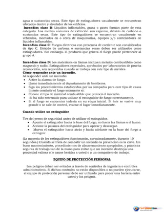 agua o sustancias secas. Este tipo de extinguidores usualmente se encuentran
ubicados dentro y alrededor de los edificios.
Incendios clase B: Líquidos inflamables, grasa o gases forman parte de esta
categoría. Los medios comunes de extinción son espuma, dióxido de carbono o
sustancias secas. Este tipo de extinguidores se encuentran usualmente en
vehículos, montados en o cerca de maquinarias, equipos y/o contenedores de
líquidos inflamables.
Incendios clase C: Fuegos eléctricos con presencia de corriente son considerados
de tipo C. Dióxido de carbona o sustancias secas deben ser utilizados como
extinguidores. Sin embargo, el producto que genera el fuego puede pertenecer al
grupo A.
Incendios clase D: Los materiales en llamas incluyen metales combustibles como
magnesio y sodio. Extinguidores especiales, aprobados por laboratorios de prueba
reconocidos, son requeridos cuando se trabaja con este tipo de metales.
Cómo responder ante un incendio.
Al responder ante un incendio:
 Active la alarma de fuego.
 Llame inmediatamente al departamento de bomberos.
 Siga los procedimientos establecidos por su compañía para este tipo de casos
Intente combatir el fuego solamente si:
 Conoce el tipo de material combustible que provocó el incendio.
 Si ha sido entrenado para utilizar el extinguidor de fuego correctamente.
 Si el fuego se encuentra todavía en su etapa inicial. Si éste se vuelve muy
grande o se sale de control, evacue el lugar inmediatamente.
Cuando utilice un extinguidor
Tire del perno de seguridad antes de utilizar el extinguidor.
 Apunte el extinguidor hacia la base del fuego; no hacia las llamas o el humo.
 Accione la palanca del extinguidor para operar y descargar.
 Mueva el extinguidor hacia atrás y hacia adelante en la base del fuego a
extinguir.
(La mayoría de los extinguidores funcionarán, aproximadamente, durante 10
segundos.) Cuando se trata de combatir un incendio la prevención es la clave. Un
buen mantenimiento, procedimientos de almacenamiento apropiados, y prácticas
seguras de trabajo van de la mano para evitar que un incendio destruya una
propiedad valiosa o le cause heridas a usted o a un compañero de trabajo.
EQUIPO DE PROTECCIÓN PERSONAL
Los peligros deben ser evitados a través de controles de ingeniera o controles
administrativos. Si dichos controles no están disponibles o no pueden ejecutarse,
el equipo de protección personal debe ser utilizado para poner una barrera entre
usted y los peligros.
 