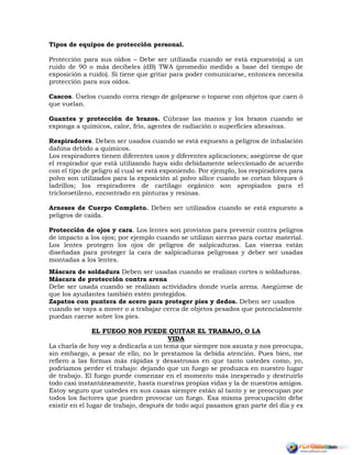 Tipos de equipos de protección personal.
Protección para sus oídos – Debe ser utilizada cuando se está expuesto(a) a un
ruido de 90 o más decibeles (dB) TWA (promedio medido a base del tiempo de
exposición a ruido). Si tiene que gritar para poder comunicarse, entonces necesita
protección para sus oídos.
Cascos. Úselos cuando corra riesgo de golpearse o toparse con objetos que caen ó
que vuelan.
Guantes y protección de brazos. Cúbrase las manos y los brazos cuando se
exponga a químicos, calor, frío, agentes de radiación o superficies abrasivas.
Respiradores. Deben ser usados cuando se está expuesto a peligros de inhalación
dañina debido a químicos.
Los respiradores tienen diferentes usos y diferentes aplicaciones; asegúrese de que
el respirador que está utilizando haya sido debidamente seleccionado de acuerdo
con el tipo de peligro al cual se está exponiendo. Por ejemplo, los respiradores para
polvo son utilizados para la exposición al polvo sílice cuando se cortan bloques ó
ladrillos; los respiradores de cartílago orgánico son apropiados para el
tricloroetileno, encontrado en pinturas y resinas.
Arneses de Cuerpo Completo. Deben ser utilizados cuando se está expuesto a
peligros de caída.
Protección de ojos y cara. Los lentes son provistos para prevenir contra peligros
de impacto a los ojos; por ejemplo cuando se utilizan sierras para cortar material.
Los lentes protegen los ojos de peligros de salpicaduras. Las viseras están
diseñadas para proteger la cara de salpicaduras peligrosas y deber ser usadas
montadas a los lentes.
Máscara de soldadura Deben ser usadas cuando se realizan cortes o soldaduras.
Máscara de protección contra arena
Debe ser usada cuando se realizan actividades donde vuela arena. Asegúrese de
que los ayudantes también estén protegidos.
Zapatos con puntera de acero para proteger pies y dedos. Deben ser usados
cuando se vaya a mover o a trabajar cerca de objetos pesados que potencialmente
puedan caerse sobre los pies.
EL FUEGO NOS PUEDE QUITAR EL TRABAJO, O LA
VIDA
La charla de hoy voy a dedicarla a un tema que siempre nos asusta y nos preocupa,
sin embargo, a pesar de ello, no le prestamos la debida atención. Pues bien, me
refiero a las formas más rápidas y desastrosas en que tanto ustedes como, yo,
podríamos perder el trabajo: dejando que un fuego se produzca en nuestro lugar
de trabajo. El fuego puede comenzar en el momento más inesperado y destruirlo
todo casi instantáneamente, hasta nuestras propias vidas y la de nuestros amigos.
Estoy seguro que ustedes en sus casas siempre están al tanto y se preocupan por
todos los factores que pueden provocar un fuego. Esa misma preocupación debe
existir en el lugar de trabajo, después de todo aquí pasamos gran parte del día y es
 