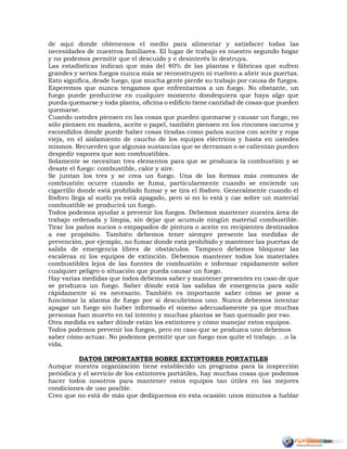 de aquí donde obtenemos el medio para alimentar y satisfacer todas las
necesidades de nuestros familiares. El lugar de trabajo es nuestro segundo hogar
y no podemos permitir que el descuido y e desinterés lo destruya.
Las estadísticas indican que más del 40% de las plantas v fábricas que sufren
grandes y serios fuegos nunca más se reconstruyen ni vuelven a abrir sus puertas.
Esto significa, desde luego, que mucha gente pierde su trabajo por causa de fuegos.
Esperemos que nunca tengamos que enfrentarnos a un fuego. No obstante, un
fuego puede producirse en cualquier momento dondequiera que haya algo que
pueda quemarse y toda planta, oficina o edificio tiene cantidad de cosas que pueden
quemarse.
Cuando ustedes piensen en las cosas que pueden quemarse y causar un fuego, no
sólo piensen en madera, aceite o papel, también piensen en los rincones oscuros y
escondidos donde puede haber cosas tiradas como paños sucios con aceite y ropa
vieja, en el aislamiento de caucho de los equipos eléctricos y hasta en ustedes
mismos. Recuerden que algunas sustancias que se derraman o se calientan pueden
despedir vapores que son combustibles.
Solamente se necesitan tres elementos para que se produzca la combustión y se
desate el fuego: combustible, calor y aire.
Se juntan los tres y se crea un fuego. Una de las formas más comunes de
combustión ocurre cuando se fuma, particularmente cuando se enciende un
cigarrillo donde está prohibido fumar y se tira el fósforo. Generalmente cuando el
fósforo llega al suelo ya está apagado, pero si no lo está y cae sobre un material
combustible se producirá un fuego.
Todos podemos ayudar a prevenir los fuegos. Debemos mantener nuestra área de
trabajo ordenada y limpia, sin dejar que acumule ningún material combustible.
Tirar los paños sucios o empapados de pintura o aceite en recipientes destinados
a ese propósito. También debemos tener siempre presente las medidas de
prevención, por ejemplo, no fumar donde está prohibido y mantener las puertas de
salida de emergencia libres de obstáculos. Tampoco debemos bloquear las
escaleras ni los equipos de extinción. Debemos mantener todos los materiales
combustibles lejos de las fuentes de combustión e informar rápidamente sobre
cualquier peligro o situación que pueda causar un fuego.
Hay varias medidas que todos debemos saber y mantener presentes en caso de que
se produzca un fuego. Saber dónde está las salidas de emergencia para salir
rápidamente si es necesario. También es importante saber cómo se pone a
funcionar la alarma de fuego por si descubrimos uno. Nunca debemos intentar
apagar un fuego sin haber informado el mismo adecuadamente ya que muchas
personas han muerto en tal intento y muchas plantas se han quemado por eso.
Otra medida es saber dónde están los extintores y cómo manejar estos equipos.
Todos podemos prevenir los fuegos, pero en caso que se produzca uno debemos
saber cómo actuar. No podemos permitir que un fuego nos quite el trabajo. . .o la
vida.
DATOS IMPORTANTES SOBRE EXTINTORES PORTATILES
Aunque nuestra organización tiene establecido un programa para la inspección
periódica y el servicio de los extintores portátiles, hay muchas cosas que podemos
hacer todos nosotros para mantener estos equipos tan útiles en las mejores
condiciones de uso posible.
Creo que no está de más que dediquemos en esta ocasión unos minutos a hablar
 