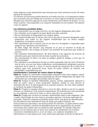 sobre algunas cosas importantes que tenemos que tener presente acerca de estos
equipos de extinción.
Un extintor no funcionara perfectamente si el sello está roto, si el manómetro indica
que la presión está por debajo de lo normal o si tiene alguna condición incorrecta.
Siempre que observen algunas de estas condiciones me lo deben de indicar. Y si yo
estoy ausente, comuníqueselo a su superior inmediato en esa ocasión. No esperen
a que yo regrese.
Los extintores portátiles deben.
• Ser mantenidos con la carga correcta y en los lugares designados para ellos.
• Ser ubicados en los lugares de paso donde sea más práctico.
• No ser obstruidos ni bloqueados con ningún objeto.
• Ser inspeccionados por lo menos una vez al mes por la persona designada, para
asegurarse que están en los lugares establecidos que no tienen ningún
desperfecto ni tampoco corrosión.
• Ser examinados por lo menos una vez al año y/o recargados o reparados para
asegurar que operaran correctamente.
Se debe colgar del extintor una etiqueta en la que se muestre la fecha de
mantenimiento o de recarga y la firma o las iniciales de la persona que realizó el
servicio.
• Ser probados hidrostáticamente. Se debe llamar a las agencias de servicio de
extinción para que realicen este servicio cuando sea necesario.
Ser seleccionado en base a la clase de peligro, grado de peligro, y área que se
deberá proteger.
• Ser ubicados a una distancia tal que no están separados más de unos 25 metros
uno de otro, a no ser que haya condiciones, extremadamente peligrosas, para los
extintores de la clase A, o unos 17 metros donde los extintores de la clase B se
utilicen para una protección local. Antes de poder utilizar un extintor con
efectividad y seguridad hay que
Familiarizarse y entender las cuatro clases de fuegos.
Clase A. Fuegos en materiales combustibles ordinarios (tal como madera, papel,
ropa) donde son de importancia primordial los efectos refrigerantes del agua o de
soluciones que contengan porcentajes altos de agua.
Clase B. Fuegos en líquidos inflamables, grasas, aceites, alquitranes, pinturas a
base de aceite, lacas y otros materiales similares, donde es muy efectivo la
exclusión del aire y la interrupción de la reacción química. En esta clase también,
se incluyen los gases inflamables.
Clase C. Fuegos en equipos eléctricos o cerca de ellos, donde el uso de un agente
extintor no conductor es de primera importancia. El material que está quemando
es, sin embargo, o bien de la clase A o de la clase B en su naturaleza.
Clase D. Fuegos que ocurren en metales combustibles (tales como magnesio, litio
y sodio), Para fuegos de esta clase se necesitan agentes y técnicas especiales de
extinción. Todos los extintores portátiles deben tener una placa de identificación.
En ella deberá estar indicado la clase de fuego que podrá combatir, las
instrucciones de operación y las instrucciones de servicios. La placa deberá tener
también el símbolo o nombre de identificaciones de la organización de prueba
reconocida para indicar que la unidad ha sido aprobada. Si ustedes observan
alguna vez un extintor que no tiene una etiqueta de aprobación me lo deben
comunicar inmediatamente o, si yo no estoy, a su superior inmediato. La
información en estas placas son: muy útiles para aprender la forma de operar el
 