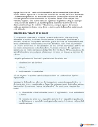equipo de extinción. Todos ustedes necesitan saber los detalles importantes
acerca de cada agente de extinción que se utilice en su área particular de trabajo.
Los extintores portátiles no deben ser bloqueados por equipos o materiales. Las
señales que indican la ubicación de los extintores deben estar siempre bien
visibles y legibles. Una buena forma de lograr que la gente no ubique o coloque
obstrucciones en frente de un extintor portátil es marcar el área del suelo
directamente debajo del extintor. Y finalmente, aunque algunos de ustedes
pudieran pensar que lo que voy a decir es innecesario, todos deben saber dónde
está ubicado.
EFECTOS DEL TABACO EN LA SALUD
El consumo de tabaco es la principal causa de enfermedad, discapacidad y
muerte en el mundo. Cada año mueren más de 5 millones de personas en el
mundo a causa del tabaquismo. Se estima que la mitad de los fumadores muere
de una enfermedad relacionada al consumo de tabaco y que viven en promedio
10-15 años menos que los no fumadores. En esta sección nos vamos a enfocar en
los efectos del consumo en los fumadores. Ya desde principios del siglo XX se
hablaba de los efectos adversos del cigarrillo. Hoy en día, ya NO quedan dudas de
que el tabaquismo se asocia con alteraciones en todos los órganos y sistemas del
cuerpo.
Las principales causas de muerte por consumo de tabaco son:
 enfermedades del corazón,
 cáncer y
 enfermedades respiratorias.
En las mujeres, se suman a estas complicaciones los trastornos de aparato
reproductor.
La mayoría de los efectos adversos del tabaquismo son dosis dependientes, es
decir que son peores cuanto más se fuma. Sin embargo, usted debe saber que no
hay un nivel de consumo “seguro para la salud”. Es importante recordar dos
cosas:
 El consumo de tabaco comienza a dañar el organismo NI BIEN se comienza
a fumar.
 El consumo de unos pocos cigarrillos por día (1 a 4 cigarrillos) igualmente
es dañino para la salud afectando particularmente el riesgo de enfermedad
cardiovascular.
 