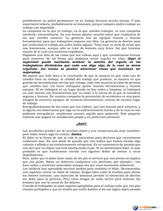 posiblemente no podrá permanecer en su trabajo durante mucho tiempo. Y más
importante todavía, probablemente se lesionará, porque tampoco podrá realizar su
trabajo con seguridad.
La compañía en la que yo trabajo, en la que ustedes trabajan, es una compañía
excelente, extraordinaria. Es una buena planta—mucho mejor que cualquiera de
las que ustedes conocen. La gerencia nos da equipos buenos y buenas
herramientas para que trabajemos seguros con ellos. La gerencia se desvive para
que realicemos el trabajo sin sufrir lesión alguna. Trata muy en serio de evitar que
nos lesionemos, aunque sólo se trate de lesiones muy leves. Así que tenemos
mucho de lo cual nos sentirnos orgullosos.
Hagamos una lista de las cosas que nos rodean aquí y que consideramos buenas
para nosotros, de tal forma que podamos sentir orgullo en ellas. (Aquí el
supervisor puede realmente sembrar la semilla del orgullo en los
trabajadores diciéndoles que cada uno diga algo de lo cual se siente
orgulloso. Así mismo se pueden mencionar cosas que necesitan ser
mejoradas).
Me parece que todo lleva a la conclusión de que la manera en que cada uno de
ustedes hace su trabajo, la calidad del trabajo que produce, la manera en que
guarda las herramientas con las que trabaja, todo esto muestra la clase de persona
que ustedes son. Un buen trabajador quiere buenas herramientas y buenos
equipos. El no trabajará en un lugar donde no hay orden y limpieza, ni trabajará
un solo minuto con herramientas que no están a la altura de lo que él considera
seguras y buenas. En nuestra compañía la prevención de accidentes es una parte
integral de nuestros equipos, de nuestras herramientas, incluso de nuestro lugar
de trabajo.
Enorgullezcámonos de las cosas que nos rodean, que son buenas para nosotros, y
si alguna vez observamos que algo no es suficientemente bueno y de lo cual no nos
podemos enorgullecer, empleemos nuestro orgullo para mejorarlo. Este pequeño
esfuerzo nos pagará en satisfacción propia y en protección personal.
¿HAY?
Los accidentes pueden ser de muchas clases y sus consecuencias muy variables,
pero todos tienen algo en común: duelen.
El dolor es la forma de que se vale la naturaleza para decirnos que necesitamos
cuidarnos más. Es una señal de parada que nos indica que hemos tocado algo
caliente o afilado y así instintivamente retraernos. Es un manómetro de presión que
nos dice que un objeto nos está machacando el pie. Si no sintiéramos dolor, lo más
probable es que hubiéramos crecido con algunos dedos de menos u otros
impedimentos.
Pero, saber que el dolor tiene razón de ser por el servicio que nos presta no implica
que nos guste. Hasta un dolorcito cualquiera—un pinchazo, por ejemplo— nos
hace saltar y sentirnos miserables aunque sea por unos momentos solamente.
Los médicos han aprendido muchos medios para combatir el dolor. Recomiendan
una aspirina contra un dolor de cabeza; drogas tales como la morfina para aliviar
los dolores intensos; una inyección de xilocaina permite la extracción de dientes
sin dolor para la persona. Pero estas drogas de nada sirven para eliminar las
lesiones que son la causa de los dolores.
Cuando el trabajador se pone zapatos apropiados para el trabajo sabe que sus pies
estarán protegidos y que no tendrá que sufrir dolores si les cae algún objeto pesado
 