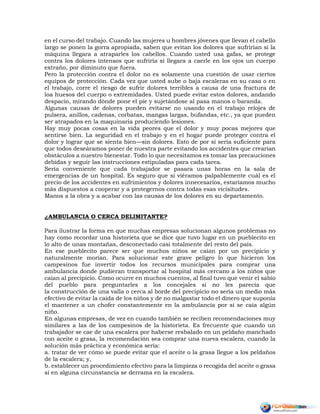 en el curso del trabajo. Cuando las mujeres u hombres jóvenes que llevan el cabello
largo se ponen la gorra apropiada, saben que evitan los dolores que sufrirían si la
máquina llegara a atraparles los cabellos. Cuando usted usa gafas, se protege
contra los dolores intensos que sufriría si llegara a caerle en los ojos un cuerpo
extraño, por diminuto que fuera.
Pero la protección contra el dolor no es solamente una cuestión de usar ciertos
equipos de protección. Cada vez que usted sube o baja escaleras en su casa o en
el trabajo, corre el riesgo de sufrir dolores terribles a causa de una fractura de
loa huesos del cuerpo o extremidades. Usted puede evitar estos dolores, andando
despacio, mirando dónde pone el pie y sujetándose al pasa manos o baranda.
Algunas causas de dolores pueden evitarse no usando en el trabajo relojes de
pulsera, anillos, cadenas, corbatas, mangas largas, bufandas, etc., ya que pueden
ser atrapados en la maquinaria produciendo lesiones.
Hay muy pocas cosas en la vida peores que el dolor y muy pocas mejores que
sentirse bien. La seguridad en el trabajo y en el hogar puede proteger contra el
dolor y lograr que se sienta bien—sin dolores. Esto de por sí sería suficiente para
que todos deseáramos poner de nuestra parte evitando los accidentes que crearían
obstáculos a nuestro bienestar. Todo lo que necesitamos es tomar las precauciones
debidas y seguir las instrucciones estipuladas para cada tarea.
Sería conveniente que cada trabajador se pasara unas horas en la sala de
emergencias de un hospital. Es seguro que si viéramos palpablemente cuál es el
precio de los accidentes en sufrimientos y dolores innecesarios, estaríamos mucho
más dispuestos a cooperar y a protegernos contra todas esas vicisitudes.
Manos a la obra y a acabar con las causas de los dolores en su departamento.
¿AMBULANCIA O CERCA DELIMITANTE?
Para ilustrar la forma en que muchas empresas solucionan algunos problemas no
hay como recordar una historieta que se dice que tuvo lugar en un pueblecito en
lo alto de unas montañas, desconectado casi totalmente del resto del país.
En ese pueblecito parece ser que muchos niños se caían por un precipicio y
naturalmente morían. Para solucionar este grave peligro lo que hicieron los
campesinos fue invertir todos los recursos municipales para comprar una
ambulancia donde pudieran transportar al hospital más cercano a los niños que
caían al precipicio. Como ocurre en muchos cuentos, al final tuvo que venir el sabio
del pueblo para preguntarles a los concejales si no les parecía que
la construcción de una valla o cerca al borde del precipicio no sería un medio más
efectivo de evitar la caída de los niños y de no malgastar todo el dinero que suponía
el mantener a un chofer constantemente en la ambulancia por si se caía algún
niño.
En algunas empresas, de vez en cuando también se reciben recomendaciones muy
similares a las de los campesinos de la historieta. Es frecuente que cuando un
trabajador se cae de una escalera por haberse resbalado en un peldaño manchado
con aceite o grasa, la recomendación sea comprar una nueva escalera, cuando la
solución más práctica y económica sería:
a. tratar de ver cómo se puede evitar que el aceite o la grasa llegue a los peldaños
de la escalera; y,
b. establecer un procedimiento efectivo para la limpieza o recogida del aceite o grasa
si en alguna circunstancia se derrama en la escalera.
 