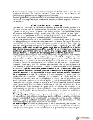 A no ser que un equipo o una máquina tengan un defecto obvio o esté en una
condición insegura, la solución muchas veces consiste en establecer un
procedimiento para evitar que se produzcan accidentes.
Esto no quiere decir que se deba dejar de utilizar el equipo de protección personal
necesario, aunque parezca que no existe la posibilidad de que se pueda producir
un accidente.
LA PUNTUALIDAD EN EL TRABAJO
HOY QUIERO hablarles un poco acerca del tema que quizás ustedes piensen que
no tiene relación con la prevención de accidentes. Sin embargo, aunque esta
relación no sea muy clara y directa, existe indirectamente. En realidad podríamos
afirmar que todas las actividades y actitudes están relacionadas, de una forma u
otra, con la prevención de accidentes porque la prevención de accidentes debe ser
parte integral de todo lo que realizamos, dentro y fuera del trabajo.
Para ir al grano me refiero a la puntualidad en el trabajo. Pero antes de continuar
me gustaría hacerles una pregunta para partir de ese punto. Creen ustedes que la
puntualidad en el trabajo es importante para prevenir accidentes? Quiero que me
expresen sus opiniones para compartir nuestras ideas y comprendernos mejor. (El
supervisor debe hacer una breve pausa para que los trabajadores ordenen
sus ideas y puedan expresarse. Debe alentar a los trabajadores para que
participen y se sientan parte de la charla. Una vez que hayan expresado sus
puntos de vista, el supervisor debe proseguir de la forma siguiente).
Bueno, como ustedes mismos han podido comprobar, aunque quizás este tema se
trate con poca frecuencia, es indudable que la puntualidad es importante en la
prevención de accidentes. Muchos trabajadores piensan que establecer un horario
de entrada y salida es solo un problema de organización y disciplina, sin embargo,
cuando se analiza un poco se puede ver fácilmente su relación con la prevención.
Podemos hacer una lista de factores relacionados con la puntualidad que
contribuyen a prevenir accidentes o como la impuntualidad puede provocar
accidentes. (Aquí el supervisor puede orientar a los trabajadores para que
ellos mismos enumeren algunos factores. Sin embargo, si el supervisor no lo
considera posible o apropiado debe proporcionar la información que sigue).
En primer lugar tenemos que considerar a la puntualidad en el trabajo como una
responsabilidad primordial. Contamos con un horario de trabajo que ha sido
diseñado para cumplir con las necesidades de la planta y de las operaciones que
aquí realizamos. Lo primero que salta a la vista es que si violamos dicho horario se
causan inconveniencias a nuestros compañeros de trabajo porqué cuando llegamos
tarde provocamos interrupciones y molestias a los que ya tienen un ritmo
de producción. Evidentemente al llegar tarde se distrae la atención y la
concentración de quienes ya están trabajando y con ello se crea la posibilidad de
que por un descuido o por un instante de distracción se produzca un accidente o
una lesión.
En segundo lugar, al llegar tarde empezamos el trabajo alterados emocionalmente
porque sabemos que estamos atrasados y que no podemos perder tiempo. Por esa
falta de tranquilidad ya no contamos con la misma disposición mental. Inclusive
podemos llegar a sentirnos nerviosos por causar tanta interrupción y este
nerviosismo puede dar como resultado un accidente.
En tercer lugar, el ritmo de producción ya esta establecido y en marcha. En
nuestro afán por alcanzar ese ritmo para no atrasar la producción intentamos
trabajar con más rapidez. En muchas ocasiones lo que conseguimos con tal apuro
 