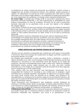 es olvidarnos de ciertas normas de prevención de accidentes, cometer errores y
negligencias que pueden provocarnos lesiones. Por ejemplo, quizás ponemos el
equipo o la maquinaria en marcha sin antes comprobar que todo está en orden
adecuado y que no existe ningún defecto, o no realizamos la inspección inicial para
ver si los resguardos de la máquina o el equipo están colocados debidamente.
En cuarto lugar, es posible que al llegar tarde se nos olvide o pasemos por alto la
protección personal establecida y con ello aumentamos la posibilidad de sufrir
lesiones innecesarias en caso de accidente. El hecho de no usar la protección
personal adecuada es un gravísimo error ya que nos expone a los peligros
sin amparo alguno.
Y por último, el hecho de tener que caminar entre puestos de trabajo en operación
para llegar hasta el nuestro, siempre implica la posibilidad de que algún material
o determinada acción no prevista, como por ejemplo, pasar por donde un soldador
realiza su tarea podría provocarnos un daño ocular si no se lleva la protección
adecuada.
Realmente podría continuar señalando otros puntos sobre la importancia de la
puntualidad en el trabajo para prevenir accidentes, pero por razones de tiempo
no es posible extendernos más. De todas formas creo que lo que hemos
mencionado es suficiente para hacernos recordar y mantener presente en
nuestras mentes como la puntualidad está relacionada con la prevención de
accidentes. Recordemos que con el simple hecho de llegar al trabajo
puntualmente ya estamos contribuyendo a evitar accidentes.
CÓMO DETECTAR LOS PUNTOS CIEGOS DE UN VEHÍCULO
Muchos son los siniestros ocasionados por cambios de carril, giros en bocacalles
o retrocesos. Esto ocurre porque los conductores no llegan a percibir a quienes se
encuentran detrás o a su lado.
Los choques que involucran a autos, peatones, motos o bicicletas, e incluso a
objetos inmóviles en la calle, ocurren porque en determinado momento uno de esos
elementos se encuentra en una trayectoria fuera del alcance de la visión del
conductor. Esa área es denominada punto ciego o visión nula. Todas las unidades
Semitraylers poseen puntos ciegos mayores que un auto, aun peor cuando
retrocede en L, y los riesgos de un siniestro varían de acuerdo con el área ciega que
tiene el vehículo que se está conduciendo.
Una colisión cada vez más frecuente está directamente relacionada con la
incapacidad del conductor de visualizar a una unidad que se desplaza a igual
velocidad que su unidad, pasando o ubicándose en alguno de sus puntos ciegos.
Los autos suele circular entre los latearles de la unidad, muy próximo a él,
escondiéndose en cualquiera de los puntos ciegos de los retrovisores externos, sin
saber que el conductor del Semitrayler no lo puede visualizar en la primera revisión
del espejo retrovisor externo.
Estas situaciones son elevadamente más peligrosas cuando hablamos de
camiones u ómnibus donde, desde un principio, no existe espejo retrovisor interno
y los externos no cubren ampliamente los laterales del vehículo. El área de punto
ciego –o áreas de no visión del conductor involucradas- se clasifican en:
VISIBILIDAD DELANTERA: Esta es el área de los parantes delanteros del vehículo
que pueden hacer que un conductor pierda la visión de un obstáculo cuando se
encuentra realizando una maniobra, una curva o al aproximarse a una
 