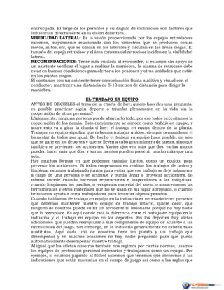 encrucijada. El largo de los parantes y su ángulo de inclinación son factores que
influencian directamente en la visión delantera.
VISIBILIDAD LATERAL: Es la visión proporcionada por los espejos retrovisores
externos, mayormente relacionada con los siniestros que se producen contra
motos, autos, etc, que se ubican en los laterales y circulan en las áreas ciegas. El
tamaño del espejo retrovisor y el área convexa del retrovisor inciden en la visibilidad
lateral.
RECOMENDACIONES: Tener más cuidado al retroceder, si estamos sin apoyo de
un asistente verificar el lugar a realizar la maniobra, la alarma de retroceso debe
estar en buenas condiciones para alertar a los peatones y otras unidades que están
en los puntos ciegos.
Si contamos con un asistente tener comunicación fluida auditiva y visual con el
conductor, mantener una distancia de 5-10 metros de distancia para dirigir la
maniobra.
EL TRABAJO EN EQUIPO
ANTES DE DECIRLES el tema de la charla de hoy, quiero hacerles una pregunta:
es posible practicar algún deporte o triunfar plenamente en la vida sin la
cooperación de otras personas?
Lógicamente, ninguna persona puede abarcarlo todo, por eso todos necesitamos la
cooperación de los demás. Esto comúnmente se conoce como trabajo en equipo, y
sobre esto va a girar la charla d hoy: el trabajo en equipo dentro de la planta.
Trabajar en equipo significa que debemos trabajar unidos, siempre pensando en el
bienestar de todos por igual. De hecho el trabajo en equipo hace posible, no solo
que se gane en los deportes y que se lleven a cabo gran número de tareas, sino que
tambien se previenen los accidentes. Varios ojos ven más que dos, varias manos
pueden hacer más que dos, y varias mentes pueden prevenir mucho más que una
sola.
Hay muchas formas en que podemos trabajar juntos, como un equipo, para
prevenir los accidentes. Si todos cooperamos en realizar los trabajos de orden y
limpieza, estamos trabajando juntos para evitar que ese trabajo se deje solamente
a cargo de una persona o se acumule y pueda llegar a provocar accidentes. Lo
mismo sucede cuando hacemos reparaciones e inspecciones a las máquinas,
cuando limpiamos los pasillos, o recogemos material del suelo, o almacenamos las
herramientas y otros materiales que no se usan en su lugar apropiado, o cuando
brindamos ayuda a otros trabajadores para levantas objetos pesados.
Cuando hablamos de trabajo en equipo en la industria es necesario tener presente
que debemos mantener nuestro equipo de trabajo intacto, quiere decir, que
ninguno de nosotros puede sufrir un accidente ni lesionarse porque no hay nadie
que lo reemplace. Es aquí donde está la diferencia entre el trabajo en equipo en la
industria y el trabajo en equipo en los deportes. En los deportes hay aletas
adicionales que pueden reemplazar a sus compañeros de equipo de acuerdo a las
necesidades del juego. Sin embargo, en la industria generalmente no existen tales
sustitutos. Aquí cada uno de nosotros tiene un puesto y un trabajo que
desempeñar y en muchas ocasiones no hay nadie preparado para que pueda
automáticamente desempeñar nuestro trabajo.
Al igual que los atletas nosotros también nos regimos por ciertas normas, usamos
los equipos de protección personal necesarios y trabajamos como un equipo. Por
ejemplo, si estamos jugando al fútbol sabemos que tenemos que atenernos a las
indicaciones que están marcadas en el campo de juego así como a las reglas que
 