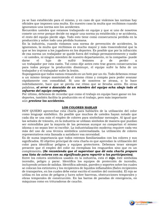ya se han establecido para el mismo, y en caso de que violemos las normas hay
oficiales que imponen una multa. En nuestro caso la multa que recibimos cuando
ignoramos una norma son los accidentes.
Recuerden ustedes que estamos trabajando en equipo y que si uno de nosotros
comete un error porque decide no seguir una norma ya establecida y se accidenta,
el resto del equipo pierde algo. Todo esto tiene como consecuencia perdida en la
producción y sobre todo una pérdida humana.
En la industria, cuando violamos una norma de prevención de accidentes, la
ignoramos, la multa que recibimos es mucho mayor y más trascendental que la
que se les impone a los jugadores en los deportes. Es posible que por la infracción
de esa norma un trabajador se quede fuera del trabajo permanentemente y nadie
– ni ustedes, ni ningún miembro de nuestro departamento, ni la compañía- puede
darse el lujo de sufrir lesiones p de perder a
un trabajador por esta razón. Tal como dije antes esto trae graves consecuencias
para todos porque la producción disminuye, el equipo sufre la falta de un
trabajador y el trabajador sufre la lesión.
Supongamos que todos vamos remando en un bote por un río. Todo debemos remar
a un mismo tiempo manteniendo el mismo ritmo y compás para poder avanzar
rápidamente con comodidad. Si uno de nosotros se atrasa, o lo hace
indebidamente, hace que se pierda ese ritmo que se llevaba antes. En otras
palabras, el error o descuido de un miembro del equipo echa abajo todo el
esfuerzo del equipo completo.
Por último, debemos de recordar que como el trabajo en equipo hace ganar en los
deportes, también facilita la producción en el trabajo, pero más importante
aún previene los accidentes.
LOS COLORES HABLAN
HOY QUIERO aprovechar esta charla para hablarles de la utilización del color
como lenguaje simbólico. Es posible que muchos de ustedes hayan notado que
cada día se usa más el empleo de colores para simbolizar mensajes. Al igual que
las señales de tránsito, en la industria se utilizan símbolos de manera que puedan
ser entendidos por la mayoría de las personas aunque no compartan el mismo
idioma o no sepan leer ni escribir. La industrialización moderna requiere cada vez
más del uso de una técnica simbólica universalizada. La utilización de colores
representativos esta llamada a satisfacer esa necesidad.
Es de suma importancia que todos estemos familiarizados con los colores y sus
significados. El objetivo principal de esta charla es que aprendan la utilización del
color para identificar peligros y equipos protectores. Debemos tener siempre
presente que el empleo del color no reemplaza los resguardos sino que es un
complemento. (Se recomienda que el supervisor que dé esta charla prepare
una lista de colores con su significado para repartir a los participantes).
Entre los colores simbólicos usados en la industria, está el rojo, éste simboliza
incendio, peligro y parar. Identifica los equipos de protección de incendio,
incluyendo avisos de salidas. Identifica además, paredes y soportes sobre los cuales
se colocan los extintores y los recipientes de líquidos inflamables (Salvo recipientes
de transportes, en los cuales debe estar escrito el nombre del contenido). El rojo se
utiliza en los aviso de peligros y luces sobre barreras, obstrucciones temporales y
obras temporales de construcción. En las barras de paradas de emergencia, en
máquinas como en trituradoras de caucho.
 