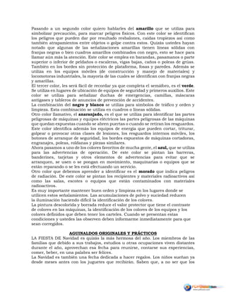 Pasando a un segundo color quiero hablarles del amarillo que se utiliza para
simbolizar precaución, para marcar peligros físicos. Con este color se identifican
los peligros que pueden dar por resultado resbalones, caídas tropiezos así como
también atrapamientos entre objetos o golpe contra estos. Quizás ustedes hayan
notado que algunas de las señalizaciones amarillas tienen líneas sólidas con
franjas negras o bien cuadros amarillos combinados con negro, esto se hace para
llamar aún más la atención. Este color se emplea en barandas, pasamanos o parte
superior o inferior de peldaños o escaleras, vigas bajas, caños o poleas de grúas.
También en los bordes sin protección de plataforma, fosas y paredes. Además se
utiliza en los equipos móviles (de construcción y manejo de materiales) y
locomotoras industriales, la mayoría de las cuales se identifican con franjas negras
y amarillas.
El tercer color, les será fácil de recordar ya que completa el semáforo, es el verde.
Se utiliza en lugares de ubicación de equipos de seguridad y primeros auxilios. Este
color se utiliza para señalizar duchas de emergencias, camillas, máscaras
antigases y tableros de anuncios de prevención de accidentes.
La combinación del negro y blanco se utiliza para símbolos de tráfico y orden y
limpieza. Esta combinación se utiliza en cuadros o líneas sólidas.
Otro color llamativo, el anaranjado, es el que se utiliza para identificar las partes
peligrosas de máquinas y equipos eléctricos las partes peligrosas de las máquinas
que quedan expuestas cuando se abren puertas o cuando se retiran los resguardos.
Este color identifica además los equipos de energía que pueden cortar, triturar,
golpear o provocar otras clases de lesiones, los resguardos internos móviles, los
botones de arranque de seguridad, los bordes expuestos de máquinas cortadoras,
engranajes, poleas, roldanas y piezas similares.
Ahora pasamos a uno de los colores favoritos de mucha gente, el azul, que se utiliza
para las advertencias de operación. De este color se pintan las barreras,
banderines, tarjetas y otros elementos de advertencias para evitar que se
arranquen, se usen o se pongan en movimiento, maquinarias o equipos que se
están reparando o se les está efectuando un servicio.
Otro color que debemos aprender a identificar es el morado que indica peligros
de radiación. De este color se pintan los recipientes y materiales radioactivos así
como las salas, escotes o equipos que están contaminados con materiales
radioactivos.
Es muy importante mantener buen orden y limpieza en los lugares donde se
utilicen estos señalamientos. Las acumulaciones de polvo y suciedad reducen
la iluminación haciendo difícil la identificación de los colores.
La pintura descolorida y borrada reduce el valor protector que tiene el contraste
de colores en las máquinas, la identificación de los colores de los equipos y los
colores definidos que deben tener los carteles. Cuando se presentan estas
condiciones y ustedes las observen deben informarme inmediatamente para que
sean corregidos.
AGUINALDOS ORIGINALES Y PRÁCTICOS
LA FIESTA DE Navidad es quizás la más hermosa del año. Los miembros de las
familias que debido a sus trabajos, estudios u otras ocupaciones viven distantes
durante el año, aprovechan esa fecha para reunirse, contarse sus experiencias,
comer, beber, en una palabra ser felices.
La Navidad es también una fecha dedicada a hacer regalos. Los niños sueñan ya
desde meses antes con los juguetes que recibirán. Saben que, a no ser que los
 