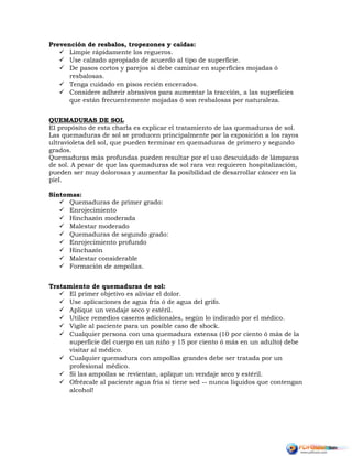 Prevención de resbalos, tropezones y caídas:
 Limpie rápidamente los regueros.
 Use calzado apropiado de acuerdo al tipo de superficie.
 De pasos cortos y parejos si debe caminar en superficies mojadas ó
resbalosas.
 Tenga cuidado en pisos recién encerados.
 Considere adherir abrasivos para aumentar la tracción, a las superficies
que están frecuentemente mojadas ó son resbalosas por naturaleza.
QUEMADURAS DE SOL
El propósito de esta charla es explicar el tratamiento de las quemaduras de sol.
Las quemaduras de sol se producen principalmente por la exposición a los rayos
ultravioleta del sol, que pueden terminar en quemaduras de primero y segundo
grados.
Quemaduras más profundas pueden resultar por el uso descuidado de lámparas
de sol. A pesar de que las quemaduras de sol rara vez requieren hospitalización,
pueden ser muy dolorosas y aumentar la posibilidad de desarrollar cáncer en la
piel.
Síntomas:
 Quemaduras de primer grado:
 Enrojecimiento
 Hinchazón moderada
 Malestar moderado
 Quemaduras de segundo grado:
 Enrojecimiento profundo
 Hinchazón
 Malestar considerable
 Formación de ampollas.
Tratamiento de quemaduras de sol:
 El primer objetivo es aliviar el dolor.
 Use aplicaciones de agua fría ó de agua del grifo.
 Aplique un vendaje seco y estéril.
 Utilice remedios caseros adicionales, según lo indicado por el médico.
 Vigile al paciente para un posible caso de shock.
 Cualquier persona con una quemadura extensa (10 por ciento ó más de la
superficie del cuerpo en un niño y 15 por ciento ó más en un adulto) debe
visitar al médico.
 Cualquier quemadura con ampollas grandes debe ser tratada por un
profesional médico.
 Si las ampollas se revientan, aplique un vendaje seco y estéril.
 Ofrézcale al paciente agua fría si tiene sed -- nunca líquidos que contengan
alcohol!
 