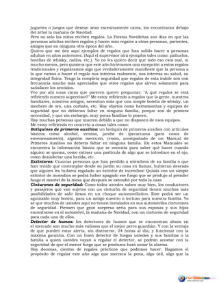 juguetes o juegos que desean sean excesivamente caros, los encontraran debajo
del árbol la mañana de Navidad.
Pero no solo los niños reciben regalos. La Fiestas Navideñas son días en que las
personas adultas reciben regalos y hacen más regalos a otras personas, parientes,
amigos que en ninguna otra época del año.
Quiero que me den aquí ejemplos de regalos que han solido hacer a personas
adultas en años anteriores. (Aquí el supervisor oirá ejemplos tales como: pañuelos,
botellas de whisky, radios, etc.). Yo no les quiero decir que todo eso está mal, ni
mucho menos, pero quisiera que este año hiciéramos una excepción a estos regalos
tradicionales y regaláramos algo que verdaderamente manifieste que la persona a
la que vamos a hacer el regalo nos interesa realmente, nos interesa su salud, su
integridad física. Tengo la completa seguridad que regalos de esta índole son con
frecuencia mucho más apreciados que otros regalos que sirven solamente para
satisfacer los sentidos.
Veo por ahí unas caras que parecen querer preguntar: "A qué regalos se está
refiriendo nuestro supervisor?" Me estoy refiriendo a regalos que la gente, nuestros
familiares, nuestros amigos, necesitan más que una simple botella de whisky, un
mechero de oro, una corbata, etc. Hay objetos como herramientas y equipos de
seguridad que no debieran faltar en ninguna familia, porque son de primera
necesidad, y que sin embargo, muy pocas familias lo poseen.
Hay muchas personas que mueren debido a que no disponen de esos equipos.
Me estoy refiriendo en concreto a cosas tales como:
Botiquines de primeros auxilios: un botiquín de primeros auxilios con artículos
básicos como alcohol, vendas, jarabe de ipecacuana (para casos de
envenenamiento), algodón mercurio, cromo, acompañado de un Manual de
Primeros Auxilios no debería faltar en ninguna familia. En estos Manuales se
encuentra la información básica que se necesita para saber qué hacer cuando
alguien se quema, como extraer una partícula de algo que se introduce en el ojo,
como desinfectar una herida, etc.
Extintores: Cuantas personas que han perdido a miembros de su familia o que
han tenido que contemplar desde su jardín su casa en llamas, hubieran deseado
que alguien les hubiera regalado un extintor de incendios! Quizás con un simple
extintor de incendios se podrá haber apagado ese fuego que se produjo al prender
fuego el mantel de la mesa que después se extendió por toda la casa
Cinturones de seguridad: Como todos ustedes saben muy bien, los conductores
y pasajeros que van sujetos con un cinturón de seguridad tienen muchas más
posibilidades de salir ilesos en un choque automovilístico. Este podrá ser un
aguinaldo muy bonito, para un amigo nuestro o incluso para nuestra familia. Yo
sé que muchos de ustedes aquí no tienen instalados en sus automóviles cinturones
de seguridad. Piensen que gran sorpresa seria para sus esposas y sus hijos
encontrarse en el automóvil, la mañana de Navidad, con un cinturón de seguridad
para cada uno de ellos.
Detector de humos: los detectores de humos que se encuentran ahora en
el mercado son mucho más valiosos que el mejor perro guardián. Y con la ventaja
de que pueden estar alerta, sin distraerse, 24 horas al día, y funcionar con la
máxima garantía. Con un buen detector de fuegos ustedes y sus familias o la
familia a quien ustedes vayan a regalar el detector, se podrán acostar con la
seguridad de que el menor fuego que se produzca hará sonar la alarma.
Hay docenas, cientos de regalos prácticos que podemos hacer. Hagamos el
propósito de regalar este año algo que merezca la pena, algo útil, algo que la
 
