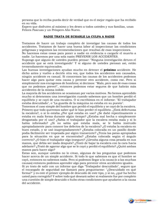 persona que lo reciba pueda decir de verdad que es el mejor regalo que ha recibido
en su vida.
Espero que disfruten al máximo y les deseo a todos ustedes y sus familias, unas
Felices Pascuas y un Próspero Año Nuevo.
NADIE TRATA DE ECHARLE LA CULPA A NADIE
Tratamos de hacer un trabajo completo de investigar las causas de todos los
accidentes. Tratamos de hacer una buena labor al inspeccionar las condiciones
peligrosas y seguimos las recomendaciones que resultan de esas inspecciones.
No hacemos estas cosas para poner a nadie en evidencia o cargarle el muerto a
nadie. Lo hacemos por una sola razón PREVENIR LOS ACCIDENTES.
Supongo que alguno de ustedes pueden pensar: "Ninguna investigación detuvo el
accidente que se está investigando" Y si alguno de ustedes piensan así, están
tremendamente equivocados.
Las buenas investigaciones ayudan mucho en detener el próximo accidente. He
dicho antes y vuelvo a decirlo otra vez, que todos los accidentes son causados,
ningún accidente es casual. Si conocemos las causas de los accidentes podemos
hacer algo para quitar esta causa y prevenir otro accidente, como ese. Pero si
simplemente nos encogemos de hombros; si decimos: "Malo, pero son de esas cosas
que no podemos prever!", entonces podemos estar seguros de que habrán más
accidentes de la misma índole.
La mayoría de los accidentes se ocasionan por varios motivos. No hemos aprendido
mucho si detenemos una investigación cuando sabemos que un hombre perdió el
equilibrio y se cayó de una escalera. O si escribimos en el informe: "El trabajador
estaba descuidado", o "La guarda de la máquina no estaba en su puesto".
Tomemos el caso simple del hombre que perdió el equilibrio y se cayó de la escalera.
Primero que todo queremos saber qué le hizo perder el equilibrio. ¿Está defectuosa
la escalera?, o si lo estaba ¿Por qué estaba en uso? ¿Se dañó repentinamente o
estaba en mala forma durante algún tiempo? ¿Estaba mal hecha o simplemente
desgastada por el uso? ¿Sabía el trabajador que la escalera estaba mala y si lo
había informado? ¿Si no sabía que estaba mala, se le había instruido
apropiadamente para conocer los defectos de la escalera? ¿O estaba la escalera en
buen estado, y se usó inapropiadamente? ¿Estaba colocada en un pasillo donde
podía fácilmente ser tropezada por algún transeúnte? ¿Tenía las patas apropiadas
para la situación en que se encontraba? ¿Estaba colocada según el ángulo
correcto? ¿O hizo el trabajador algo inseguro? ¿Llevaba alguna cosa pesada en sus
manos, que debía ser izada después? ¿Trató de bajar la escalera con la cara hacia
adelante? ¿Trató de agarrar algo que se le cayó y perdió el equilibrio? ¿Quitó ambas
manos para hacer algo?
Estas son, aunque ustedes no lo crean, algunas de las preguntas que podemos
hacer acerca de un simple accidente. Si todo lo que sabemos es que el hombre se
cayó, entonces no sabemos nada. Pero si podemos llegar a la causa (o a las muchas
causas) entonces podemos aprender algo para prevenir otros accidentes iguales.
Si yo trato de salir con un informe que diga "Trabajador descuidado", seguro que
el encargado de seguridad me llamará para preguntarme: "¿Descuidado en qué
forma?" y es este el primer ejemplo de descuido de este tipo, y si no, ¿qué ha hecho
usted para corregirlo? Y sobre todo qué deseará saber si realmente fue por completo
una cuestión de simple descuido o hubo otras condiciones que ayudaron a la causa
del accidente.
 