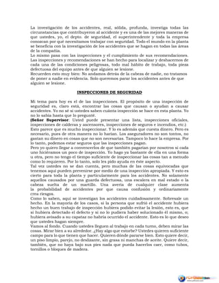 La investigación de los accidentes, real, sólida, profunda, investiga todas las
circunstancias que contribuyeron al accidente y es una de las mejores maneras de
que ustedes, yo, el depto. de seguridad, el superintendente y toda la empresa
conozcan por qué necesitamos trabajar con seguridad. Todo el mundo en la planta
se beneficia con la investigación de los accidentes que se hagan en todas las áreas
de la compañía.
Lo mismo pasa con las inspecciones y el cumplimiento de sus recomendaciones.
Las inspecciones y recomendaciones se han hecho para localizar y deshacernos de
cada una de las condiciones peligrosas, todo mal hábito de trabajo, toda pieza
defectuosa del equipo antes de que alguien se lesione.
Recuerden esto muy bien: No andamos detrás de la cabeza de nadie, no tratamos
de poner a nadie en evidencia. Solo queremos parar los accidentes antes de que
alguien se lesione.
INSPECCIONES DE SEGURIDAD
Mi tema para hoy es el de las inspecciones. El propósito de una inspección de
seguridad es, claro está, encontrar las cosas que causan o ayudan a causar
accidentes. Yo no sé si ustedes saben cuánta inspección se hace en esta planta. Yo
no lo sabía hasta que lo pregunté.
(Señor Supervisor: Usted puede presentar una lista, inspecciones oficiales,
inspecciones de calderas y ascensores, inspecciones de seguros e incendios, etc.)
Esto parece que es mucho inspeccionar. Y lo es además que cuesta dinero. Pero es
necesario, pues de otra manera no lo harían. Los aseguradores no son tontos, no
gastan su dinero en cosas que no son necesarias. Tampoco lo hace la empresa. Por
lo tanto, podemos estar seguros que las inspecciones pagan.
Pero yo quiero llegar a convencerlos de que también pagarían por nosotros si cada
uno hiciéramos un poco de inspección. Yo hago ya bastante de ella en una forma
u otra, pero no tengo el tiempo suficiente de inspeccionar las cosas tan a menudo
como lo requieren. Por lo tanto, solo les pido ayuda en éste aspecto.
Tal vez ustedes no se dan cuenta, pero muchas de las cosas equivocadas que
tenemos aquí pueden prevenirse por medio de una inspección apropiada. Y esto es
cierto para toda la planta y particularmente para los accidentes. No solamente
aquellos causados por una guarda defectuosa, una escalera en mal estado o la
cabeza suelta de un martillo. Una avería de cualquier clase aumenta
la probabilidad de accidentes por que causa confusión y ordinariamente
crea riesgos.
Como lo saben, aquí se investigan los accidentes cuidadosamente. Sobresale un
hecho. En la mayoría de los casos, si la persona que sufrió el accidente hubiera
hecho un buen trabajo de inspección hubiera podido evitar la lesión, esto es, que
si hubiera detectado el defecto y si no lo pudiera haber solucionado él mismo, o;
hubiera avisado a su capataz no habría ocurrido el accidente. Esto es lo que deseo
que ustedes hagan siempre.
Vamos al fondo. Cuando ustedes lleguen al trabajo en cada turno, deben mirar las
cosas. Mirar bien a su alrededor. ¿Hay algo que estorbe? Ustedes quieren suficiente
campo para lo que tienen que hacer. Quieren dónde pararse bien. Esto quiere decir,
un piso limpio, parejo, no deslizante, sin grasa ni manchas de aceite. Quiere decir,
también, que no haya bajo sus pies nada que pueda hacerlos caer, como tubos,
tornillos o bloques de madera.
 