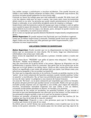 Las caídas causan o contribuyen a muchos accidentes. Uno puede torcerse un
tobillo o una rodilla. Puede romperse un dedo o dos, o lastimarse una muñeca. En
recintos cerrados puede golpearse la cara contra algo.
Controle su banco de trabajo para que esté ordenado y aseado. No debe tener allí
o en los cajones nada que no vaya a usarse. Las cosas tales como herramientas
deben estar en su sitio. La persona que pudo usarlo anteriormente tal vez lo dejó
limpio y ordenado, si no usted debe arreglarlo antes de empezar a trabajar.
Inspeccione cada herramienta o pieza de equipo que vaya a utilizar y esto se aplica
aun cuando la saque del almacén. Su doble control añade seguridad y si encuentra
algún defecto no le eche la culpa a los demás, pues, siempre se puede cometer un
error. Lo razonable y lo cortés nunca sobran.
Si va a usar un equipo que pueda dañarse fácilmente inspecciónelo completamente
antes.
(Señor Supervisor: Se puede mejorar esto haciendo que sus hombres sugieran
cosas que se deben inspeccionar a menudo. También puede hacer que algunos le
digan cuáles son las cosas que ellos piensan que debe inspeccionarse y que
mirarían en esas inspecciones).
LOS AVISOS TIENEN UN SIGNIFICADO
(Señor Supervisor: Puede suceder que en su departamento no haya los mismos
avisos que se mencionan en esta charla. Por lo tanto, haga sus observaciones
refiriéndose a los avisos que están allí)
Estos avisos de seguridad me han puesto a pensar. Ustedes saben a cuales me
refiero.
Estos avisos dicen: "PELIGRO –use gafas al operar esta máquina", "Alto voltaje",
"No fume", "Salida –no la bloqueé", etc.
Hay dos reacciones de la gente frente a los avisos. Algunos se disgustan con las
prohibiciones y quieren hacer lo contrario. Son gente que no les gusta que se les
diga que es lo que deben o no deben hacer. Otros se dan cuenta que estos avisos
tienen un significado y que están allí porque hay una razón. Los toman como una
advertencia amigable y los recuerdan con gratitud.
Es claro que la segunda reacción es la correcta. Cuando se prohíbe montar en los
"patos", no se trata solamente de hacerlos caminar cuando ustedes podrían "echar
su paseíto" y mortificarlos. No, se hace esa prohibición para recordarles que viajar
en uno de esos "patos" es peligroso y una manera de buscar lesiones.
Un aviso de "No fume", no se pone solamente por impedirles que echen su fumada.
Se ponen allí para prevenir que puedan iniciar un incendio. Nadie cree que un gran
incendio pueda empezar con un cigarrillo o una cerilla, pero según los informes,
muchos, muchísimos incendios empiezan con una colilla o con un fósforo,
causando incalculables pérdidas en dinero, en heridos y en muertos.
La intención de los avisos es ayudarlos, no ponerlos furiosos, lo que sucede a
menudo es que nos familiarizamos con ellos que ya ni los vemos, o si los vemos no
les prestamos ningún sentido y esto es lo que me ha puesto a pensar.
Veamos un ejemplo: ¿Cuántos de ustedes recuerdan ahora los motivos de los
cuadros que hay en la sala de la casa de ustedes?
(Señor Supervisor: Pregunte a una o dos personas para que le describan los
cuadros que tienen en la sala de su casa)
Es difícil, ¿no es cierto? Están tan acostumbrados a esos cuadros que ya no los
miran ni les ponen atención. Y lo mismo pasa con los avisos que hay aquí en la
 