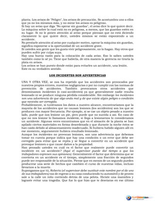 planta. Los avisos de "Peligro", los avisos de precaución. Se acostumbra uno a ellos
que ya no los miramos más, y no mirar los avisos es peligroso.
Si hay un aviso que diga "No operar sin guardas", el aviso dice lo que quiere decir.
La máquina sobre la cual está no es peligrosa, a menos, que las guardas estén en
su lugar. Si no le ponen atención al aviso porque piensan que no está diciendo
claramente lo que quiere decir, ustedes mismos se están exponiendo a un
accidente.
No prestarle atención al aviso por cualquier motivo, operar la máquina sin guardas,
significa exponerse a la oportunidad de un accidente grave.
Si ustedes son gente que les gusta vivir peligrosamente, no lo hagan. Hay otros que
pueden sufrir por culpa suya.
Hay una buena razón para la colocación de cada aviso. Eso lo saben ustedes
también como lo sé yo. Tiene que haberla, de otra manera la gerencia no tiraría la
plata en avisos.
Los avisos se han puesto donde están para evitarles un accidente, una lesión.
Este es su verdadero sentido.
LOS INCIDENTES SON ADVERTENCIAS
UNA Y OTRA VEZ, se nos ha repetido que los accidentes son provocados por
nuestros propios errores, nuestras negligencias o por no cumplir con las normas de
prevención de accidentes. También provocamos otros accidentes que
denominamos incidentes (o casi-accidentes) ya que generalmente nadie resulta
lesionado ni se produce ninguna pérdida considerable. Sin embargo los incidentes
son una advertencia de que algo anda mal y de que existe algún peligro o condición
que necesita ser corregida.
Probablemente, si tuviéramos los datos a nuestro alcance, encontraríamos que la
mayoría de los accidentes que no causan lesiones (los accidentes) son los que se
producen con mayor frecuencia. Por ejemplo, si se cae un objeto pesado a nuestro
lado, puede que nos lesione un pie, pero puede que no suceda a así. En caso de
que no nos lesione lo llamamos incidente, si llega a lesionarnos lo consideramos
un accidente. Algunas veces encontramos que en el almacén de la planta se han
apilado ciertos materiales en forma desordenada y que durante la noche éstos se
han caído debido al almacenamiento inadecuado. Si hubiera habido alguien allí en
ese momento, seguramente hubiera resultado lesionado.
Aunque los incidentes no provocan lesiones, son una advertencia que debemos
tomar en cuenta porque indica que hay una condición o un error que debe ser
corregido para evitar que se repita y se llegue a convertir en un accidente que
provoque lesiones o que cause daños a la propiedad.
Han pensado ustedes en cuál es el factor que realmente puede convertir un
incidente en un accidente? (Aquí el supervisor puede dar tiempo a que los
trabajadores expresen sus opiniones). Generalmente el factor que determina que se
convierta en un accidente es el tiempo, simplemente una fracción de segundos
puede ser responsable de la situación. Piense que en menos de un segundo pueden
producirse una serie de hechos que cambien el curso de nuestras vidas, incluso
llevarnos a la muerte.
Supongamos que tú, Roberto (el supervisor debe sustituir este nombre por el de uno
de sus trabajadores) vas de regreso a su casa conduciendo tu automóvil y de pronto
sale a la calle un niño corriendo detrás de una pelota. Hiciste una maniobra y
lograste evitar una tragedia. Que fue lo que hizo que te desviaras en ese último
 