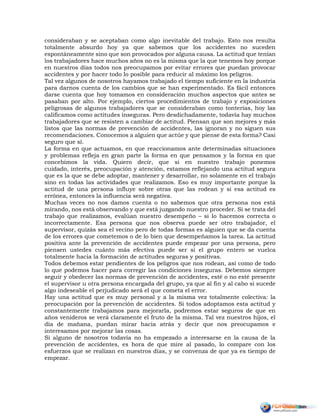 consideraban y se aceptaban como algo inevitable del trabajo. Esto nos resulta
totalmente absurdo hoy ya que sabemos que los accidentes no suceden
espontáneamente sino que son provocados por alguna causa. La actitud que tenían
los trabajadores hace muchos años no es la misma que la que tenemos hoy porque
en nuestros días todos nos preocupamos por evitar errores que puedan provocar
accidentes y por hacer todo lo posible para reducir al máximo los peligros.
Tal vez algunos de nosotros hayamos trabajado el tiempo suficiente en la industria
para darnos cuenta de los cambios que se han experimentado. Es fácil entonces
darse cuenta que hoy tomamos en consideración muchos aspectos que antes se
pasaban por alto. Por ejemplo, ciertos procedimientos de trabajo y exposiciones
peligrosas de algunos trabajadores que se consideraban como tonterías, hoy las
calificamos como actitudes inseguras. Pero desdichadamente, todavía hay muchos
trabajadores que se resisten a cambiar de actitud. Piensan que son mejores y más
listos que las normas de prevención de accidentes, las ignoran y no siguen sus
recomendaciones. Conocemos a alguien que actúe y que piense de esta forma? Casi
seguro que sí.
La forma en que actuamos, en que reaccionamos ante determinadas situaciones
y problemas refleja en gran parte la forma en que pensamos y la forma en que
concebimos la vida. Quiero decir, que si en nuestro trabajo ponemos
cuidado, interés, preocupación y atención, estamos reflejando una actitud segura
que es la que se debe adoptar, mantener y desarrollar, no solamente en el trabajo
sino en todas las actividades que realizamos. Eso es muy importante porque la
actitud de una persona influye sobre otras que las rodean y si esa actitud es
errónea, entonces la influencia será negativa.
Muchas veces no nos damos cuenta o no sabemos que otra persona nos está
mirando, nos está observando y que está juzgando nuestro proceder. Si se trata del
trabajo que realizamos, evalúan nuestro desempeño – si lo hacemos correcta o
incorrectamente. Esa persona que nos observa puede ser otro trabajador, el
supervisor, quizás sea el vecino pero de todas formas es alguien que se da cuenta
de los errores que cometemos o de lo bien que desempeñamos la tarea. La actitud
positiva ante la prevención de accidentes puede empezar por una persona, pero
piensen ustedes cuánto más efectiva puede ser si el grupo entero se vuelca
totalmente hacia la formación de actitudes seguras y positivas.
Todos debemos estar pendientes de los peligros que nos rodean, así como de todo
lo que podemos hacer para corregir las condiciones inseguras. Debemos siempre
seguir y obedecer las normas de prevención de accidentes, esté o no esté presente
el supervisor u otra persona encargada del grupo, ya que al fin y al cabo si sucede
algo indeseable el perjudicado será el que cometa el error.
Hay una actitud que es muy personal y a la misma vez totalmente colectiva: la
preocupación por la prevención de accidentes. Si todos adoptamos esta actitud y
constantemente trabajamos para mejorarla, podremos estar seguros de que en
años venideros se verá claramente el fruto de la misma. Tal vez nuestros hijos, el
día de mañana, puedan mirar hacia atrás y decir que nos preocupamos e
interesamos por mejorar las cosas.
Si alguno de nosotros todavía no ha empezado a interesarse en la causa de la
prevención de accidentes, es hora de que mire al pasado, lo compare con los
esfuerzos que se realizan en nuestros días, y se convenza de que ya es tiempo de
empezar.
 
