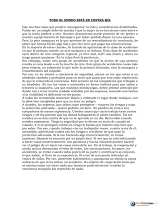 TODO EL MUNDO ESTÁ EN CONTRA MÍA
Hay muchas cosas que pueden "amargarnos" la vida y considerarnos desdichados.
Puede ser un simple dolor de muelas o que la mujer no es tan atenta como antes o
que la novia prefiere a otro. Nuestro descontento puede provenir de ver perder a
nuestro equipo favorito de balompié o por haber perdido dinero en una apuesta.
Pero, la peor amargura es la que proviene de un remordimiento de conciencia, de
saber que hemos hecho algo mal y que otro tuvo que pagar las consecuencias.
En la mayoría de estas charlas, he tratado de apartarme de la clase de accidentes
en que la persona comete un acto inseguro y se lesiona. Esta clase de accidentes
caen dentro de una categoría especial, yo hice mal, sufrí una lesión y ahora no
tengo porqué quejarme. En la culpa llevé la penitencia.
Sin embargo, existe otro grupo de accidentes en que la acción de una persona
resulta en una lesión o en la muerte de otra. Este grupo de accidentes causa más
pena todavía, no solamente lo que sufre la persona lesionada, sino la amargura y
remordimiento del culpable.
Por eso, en su interés y conciencia de seguridad, piense en los que están a su
alrededor también y protéjalos para no tener que pasar por esta triste experiencia
de que le remuerda la conciencia. Esté al tanto de los compañeros que trabajan a
su alrededor. No tire las cosas y materiales en forma violenta para que salten y
lesionen a cualquiera. Los que manejan montacargas, deben prestar atención por
donde van y tener mucho cuidado al doblar por las esquinas, sonando una bocina
si la visibilidad es deficiente en ese punto.
A todos les recomiendo mantener limpio y ordenado el lugar donde trabajan, con
la pilas bien arregladas para que no sean un peligro.
A ustedes, los expertos, que saben cómo protegerse – conocen los riesgos y usan
la protección adecuada – quiero pedirles un favor. No pierdan de vista a sus
compañeros de menos experiencia. Ustedes saben que cierto trabajo tiene ciertos
riesgos y tal vez piensen que los demás trabajadores lo saben también. Tal vez
ustedes no se dan cuenta de que no se aprende en un día. Recuerden cuando
ustedes empezaron. Tengo la seguridad que se dieron su susto de cuando en
cuando. Y si se protegían contra un riesgo lo hacían por instinto más bien que
por saber. Por eso, cuando trabajen con un trabajador nuevo, o estén cerca de él,
aconséjelo, adviértanle cuáles son los riesgos y cerciórese de que usan la
protección adecuada. Si lo ven haciendo algo incorrectamente, en forma
amistosa, llámenle la atención por su propio bien. Si ven que se está habituando
a hacer cosas incorrectamente, con paciencia y buena voluntad pueden hacerle
ver el peligro de no hacer las cosas como debe ser. En el trabajo, la cooperación y
ayuda mutua determinan el éxito de todos. Las interrupciones, los paros, los
accidentes, se evitan cuando todos ponen de su parte y contribuyen al conjunto
lo que saben, el fruto de su experiencia. El error de uno puede redundar en
contra de todos. Por eso, ahórrense sufrimientos y amarguras no siendo la causa
indirecta de que otros sufran un accidente. Su espíritu de cooperación hará que
se sientan mejor sin tener nada que lamentar posteriormente: tendrán la
conciencia tranquila sin reproches de nada.
 