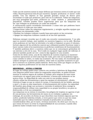 Cada uno de nosotros somos la mejor defensa que tenemos contra el ruido que nos
rodea. Nuestra gerencia trata de que nuestros equipos produzcan el menor ruido
posible. Con ese objetivo se han gastado grandes sumas de dinero para
neutralizar el ruido que producen; pero esto no es suficiente. Todas las máquinas,
por muy protegidas que estén, producen un ruido molesto y potencialmente
perjudicial. Ustedes pueden hacer sugerencias para que las máquinas con
las que trabajan no produzcan un ruido tan molesto.
A continuación quiero recordarles brevemente 3 cosas más que podemos hacer
para reducir el ruido que nos rodea:
• Inspeccionar todas las máquinas regularmente, y arreglar aquellos equipos que
funcionan con demasiado ruido.
• Realizar los trabajos ruidosos cuando haya poca gente en las cercanías.
• Apagar las máquinas ruidosas cuando no se las esté operando.
Debemos siempre recordar que el ruido nos envuelve constantemente. Y no sólo
aquí en nuestro trabajo, sino también en nuestros hogares y en la calle. Muchas
veces podemos oír tan bien la televisión y la radio si bajamos un poco el volumen.
Incluso algunos de los artefactos caseros que utilizamos pueden funcionar mejor y
hacer menos ruido si los mantenemos en perfectas condiciones de funcionamiento.
Y también podemos decir a nuestros niños que no se comuniquen gritándose de
un extremo a otro de la casa. "Si el ruido en cualquier lugar puede ser infernal, el
silencio también puede ser oro", como lo dijo alguien en una ocasión.
Como les he dicho antes, uno de los objetivos de nuestra empresa es mantener
nuestras operaciones al nivel más bajo de ruido; pero esto no lo podemos lograr,
como ustedes lo saben, en todas las ocasiones. Por esa razón, les recomiendo que
utilicen siempre su protección auditiva, sobre todo en aquellas ocasiones en que
de lo contrario su audición podría dañarse. Sería muy triste que llegara un día en
que ni siquiera pudiéramos oír las risas de nuestros niños.
SEGURIDAD… AYUDA A CRECER
El lugar de trabajo podrá estar cubierto con carteles y boletines de Seguridad,
una máquina podrá tener todos los resguardos requeridos, se podrá incluso
mostrar la manera segura de realizar el trabajo; pero ninguna de esas cosas
constituyen un seguro para evitar accidentes, a menos que realmente se los
quiera evitar. La Seguridad de cada uno está en sus propias manos.
¿Quién utiliza las herramientas y pone los equipos en movimiento?, ¿Quién
controla el lugar en que se coloca el cuerpo, el movimiento de los brazos, piernas
y ojos?, y lo que es más importante, el funcionamiento del cerebro. La capacidad
del hombre para dirigir sus acciones y controlar el ambiente lleva consigo la
responsabilidad de utilizar esta capacidad en su propio beneficio y no para su
destrucción o el de sus semejantes.
Las máquinas no se estiran ni muerden; los peligros de tropiezo no agarran el pie
de una persona; las herramientas de mano no se resbalan y golpean; sin
embargo, de acuerdo a la forma en que describen esas lesiones algunos que las
sufren, pudiendo haberlas evitado, a veces parece que creen en que las cosas
materiales que les rodean hubieran tramado el producirles un accidente,
considerándose ellos, por lo tanto, víctimas inocentes. Es obvio que con eso, lo
que tratan de hacer es evitar la responsabilidad de sus acciones, cuando ellos
pudieron haber evitado tener el accidente.
 