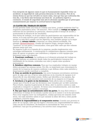 Con excepción de algunos casos en que es humanamente imposible evitar un
accidente, la seguridad de cada persona descansa en ella misma. Pero de la
misma forma en que las virtudes no nacen solas, sino que hay que cultivarlas día
tras día, o las flores más hermosas son fruto de un jardinero experto y
constante, el estado de seguridad más alto lo alcanzan aquellos que se preocupan
constantemente por mejorar su actitud hacia la seguridad.
10 CLAVES DEL TRABAJO EN EQUIPO
Si una persona tarda una hora en realizar una tarea, ¿cuánto tardarían dos? La
respuesta matemática sería: “30 minutos”. Pero cuando se trabaja en equipo, los
esfuerzos de los miembros se potencian, disminuyendo el tiempo de acción y
aumentando la eficacia de los resultados.
Esta forma de trabajar, en la que todos los participantes son responsables de las
metas, es la más asertiva para cualquier tipo de organización. Esto no sólo
porque es más fácil cumplir con los objetivos; sino también porque es la mejor
manera de retener talento y fomentar un clima laboral envidiable. Por
ejemplo, Richard Branson, creador del imperio Virgin, siempre habla de
“nosotros” en sus posts y comunicados; como gran líder sabe que dos cabezas
piensan mejor que una.
No importa el giro ni el tamaño de tu empresa, puedes implementar esta
estrategia exitosamente. A continuación te compartimos algunos consejos para
dejar de operar en grupos o por individuos y empezar a crear equipos que
funcionen como una orquesta
1. Construye confianza. La confianza es el elemento principal del trabajo en
equipo. Impulsa un ambiente donde todos los participantes conozcan las
habilidades de los demás, entiendan sus roles y sepan cómo ayudarse
mutuamente.
2. Establece objetivos comunes. Para que tus empleados trabajen en equipo
deben perseguir las mismas metas. Por ello, es importante que comuniques la
misión de la empresa de manera uniforme y que definas cómo cada miembro y
departamento puede contribuir a cumplirla.
3. Crea un sentido de pertenencia. Los seres humanos necesitamos sentirnos
parte de algo; por eso, el factor más poderoso en la creación de equipos es el
desarrollo de una identidad común. Define qué identifica a tus equipos, fija
valores y haz que cada miembro esté conciente de su impacto en el equipo.
4. Involucra a tu gente en las decisiones. Nada afecta más un trabajo en
equipo que el hecho de que las decisiones sean tomadas por un líder autócrata.
Para evitarlo, impulsa la generación de ideas, abre tu mente y motiva a cada
empleado a compartir su opinión. Si tienes esta retroalimentación, será más fácil
implementar cualquier cambio o estrategia.
5. Haz que haya un entendimiento entre las partes. Es muy fácil criticar o
subestimar el trabajo de los demás cuando uno no lo conoce o no lo ha ejecutado.
Para crear empatía entre tus trabajadores, realiza ejercicios de rotación entre
áreas. Así cada miembro sabrá en qué consiste la labor del otro y cómo puede
contribuir a hacerlo mejor.
6. Motiva la responsabilidad y el compromiso mutuo. Cuando una persona es
parte de un equipo, sabe que los logros o fracasos son responsabilidad de todos y
cada uno de los miembros. No fomentes la mentalidad de “éste no es mi
problema”; haz que los problemas y los aciertos sean compartidos.
 