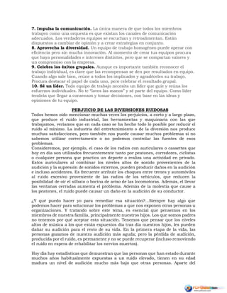7. Impulsa la comunicación. La única manera de que todos los miembros
trabajen como una orquesta es que existan los canales de comunicación
adecuados. Los verdaderos equipos se escuchan y retroalimentan. Están
dispuestos a cambiar de opinión y a crear estrategias en conjunto.
8. Aprovecha la diversidad. Un equipo de trabajo homogéneo puede operar con
eficiencia pero sin mucha innovación. Al momento de crear tus equipos procura
que haya personalidades e intereses distintos, pero que se compartan valores y
un compromiso con la empresa.
9. Celebra los éxitos grupales. Aunque es importante también reconocer el
trabajo individual, es clave que las recompensas se den por resultados en equipo.
Cuando algo sale bien, reúne a todos los implicados y agradéceles su trabajo.
Procura destacar el papel de cada uno, pero celebrar el resultado grupal.
10. Sé un líder. Todo equipo de trabajo necesita un líder que guíe y reúna los
esfuerzos individuales. No te “laves las manos” y sé parte del equipo. Como líder
tendrás que llegar a consensos y tomar decisiones, con base en las ideas y
opiniones de tu equipo.
PERJUICIO DE LAS DIVERSIONES RUIDOSAS
Todos hemos oído mencionar muchas veces los perjuicios, a corto y a largo plazo,
que produce el ruido industrial, las herramientas y maquinaria con las que
trabajamos, veríamos que en cada caso se ha hecho todo lo posible por reducir el
ruido al mínimo. La industria del entretenimiento o de la diversión nos produce
muchas satisfacciones, pero también nos puede causar muchos problemas si no
sabemos utilizar correctamente o no podemos controlar las fuentes de esos
problemas.
Consideremos, por ejemplo, el caso de los radios con auriculares o cassettes que
hoy en día son utilizados frecuentemente tanto por peatones, corredores, ciclistas
o cualquier persona que practica un deporte o realiza una actividad en privado.
Estos auriculares al combinar los niveles altos de sonido provenientes de la
audición y la supresión de sonidos externos, pueden producir daños en la audición
e incluso accidentes. Es frecuente atribuir los choques entre trenes y automóviles
al ruido excesivo proveniente de las radios de los vehículos, que reducen la
posibilidad de oír el silbato o bocina de aviso de las locomotoras. Además, el llevar
las ventanas cerradas aumenta el problema. Además de la molestia que cause a
los peatones, el ruido puede causar un daño en la audición de su conductor.
¿Y qué puedo hacer yo para remediar esa situación?...Siempre hay algo que
podemos hacer para solucionar los problemas a que nos exponen otras personas u
organizaciones. Y tratando sobre este tema, es esencial que pensemos en los
miembros de nuestra familia, principalmente nuestros hijos. Los que somos padres
no tenemos por qué aceptar esta situación. Tenemos que pensar que los niveles
altos de música a los que están expuestos día tras día nuestros hijos, les pueden
dañar su audición para el resto de su vida. En la primera etapa de la vida, las
personas gozamos de nuestra audición más aguda; pero la pérdida de audición,
producida por el ruido, es permanente y no se puede recuperar (incluso removiendo
el ruido en espera de rehabilitar los nervios muertos).
Hoy día hay estadísticas que demuestran que las personas que han estado durante
muchos años habitualmente expuestas a un ruido elevado, tienen en su edad
madura un nivel de audición mucho más bajo que otras personas. Aparte del
 