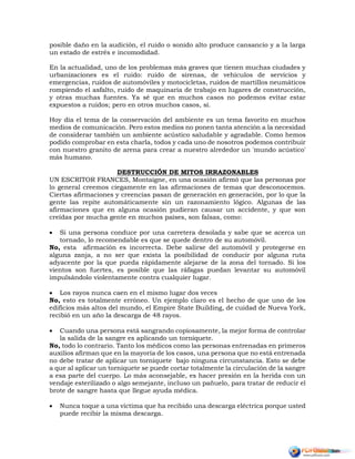 posible daño en la audición, el ruido o sonido alto produce cansancio y a la larga
un estado de estrés e incomodidad.
En la actualidad, uno de los problemas más graves que tienen muchas ciudades y
urbanizaciones es el ruido: ruido de sirenas, de vehículos de servicios y
emergencias, ruidos de automóviles y motocicletas, ruidos de martillos neumáticos
rompiendo el asfalto, ruido de maquinaria de trabajo en lugares de construcción,
y otras muchas fuentes. Ya sé que en muchos casos no podemos evitar estar
expuestos a ruidos; pero en otros muchos casos, sí.
Hoy día el tema de la conservación del ambiente es un tema favorito en muchos
medios de comunicación. Pero estos medios no ponen tanta atención a la necesidad
de considerar también un ambiente acústico saludable y agradable. Como hemos
podido comprobar en esta charla, todos y cada uno de nosotros podemos contribuir
con nuestro granito de arena para crear a nuestro alrededor un 'mundo acústico'
más humano.
DESTRUCCIÓN DE MITOS IRRAZONABLES
UN ESCRITOR FRANCES, Montaigne, en una ocasión afirmó que las personas por
lo general creemos ciegamente en las afirmaciones de temas que desconocemos.
Ciertas afirmaciones y creencias pasan de generación en generación, por lo que la
gente las repite automáticamente sin un razonamiento lógico. Algunas de las
afirmaciones que en alguna ocasión pudieran causar un accidente, y que son
creídas por mucha gente en muchos países, son falsas, como:
 Si una persona conduce por una carretera desolada y sabe que se acerca un
tornado, lo recomendable es que se quede dentro de su automóvil.
No, esta afirmación es incorrecta. Debe salirse del automóvil y protegerse en
alguna zanja, a no ser que exista la posibilidad de conducir por alguna ruta
adyacente por la que pueda rápidamente alejarse de la zona del tornado. Si los
vientos son fuertes, es posible que las ráfagas puedan levantar su automóvil
impulsándolo violentamente contra cualquier lugar.
 Los rayos nunca caen en el mismo lugar dos veces
No, esto es totalmente erróneo. Un ejemplo claro es el hecho de que uno de los
edificios más altos del mundo, el Empire State Building, de cuidad de Nueva York,
recibió en un año la descarga de 48 rayos.
 Cuando una persona está sangrando copiosamente, la mejor forma de controlar
la salida de la sangre es aplicando un torniquete.
No, todo lo contrario. Tanto los médicos como las personas entrenadas en primeros
auxilios afirman que en la mayoría de los casos, una persona que no está entrenada
no debe tratar de aplicar un torniquete bajo ninguna circunstancia. Esto se debe
a que al aplicar un torniquete se puede cortar totalmente la circulación de la sangre
a esa parte del cuerpo. Lo más aconsejable, es hacer presión en la herida con un
vendaje esterilizado o algo semejante, incluso un pañuelo, para tratar de reducir el
brote de sangre hasta que llegue ayuda médica.
 Nunca toque a una víctima que ha recibido una descarga eléctrica porque usted
puede recibir la misma descarga.
 