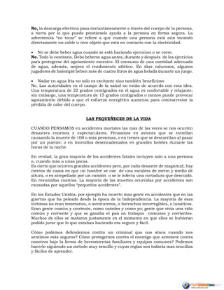 No, la descarga eléctrica pasa instantáneamente a través del cuerpo de la persona,
a tierra por lo que puede prestársele ayuda a la persona en forma segura. La
advertencia “no tocar” se refiere a que cuando una persona está aún tocando
directamente un cable u otro objeto que está en contacto con la electricidad.
 No se debe beber agua cuando se está haciendo ejercicios o se corre.
No. Todo lo contrario. Debe beberse agua antes, durante y después de los ejercicios
para protegerse del agotamiento excesivo. El consumo de una cantidad adecuada
de agua, además, mejora el rendimiento atlético. En días calurosos, algunos
jugadores de balompié beben más de cuatro litros de agua helada durante un juego.
 Nadar en agua fría no solo es excitante sino también beneficioso
No. Las autoridades en el campo de la salud no están de acuerdo con esta idea.
Una temperatura de 22 grados centígrados en el agua es confortable y relajante;
sin embargo, una temperatura de 15 grados centígrados o menos puede provocar
agotamiento debido a que el esfuerzo energético aumenta para contrarrestar la
pérdida de calor del cuerpo.
LAS PEQUEÑECES DE LA VIDA
CUANDO PENSAMOS en accidentes mortales las más de las veces se nos ocurren
desastres enormes y espectaculares. Pensamos en aviones que se estrellan
causando la muerte de 100 o más personas, o en trenes que se descarrilan al pasar
por un puente; o en incendios desencadenados en grandes hoteles durante las
horas de la noche.
En verdad, la gran mayoría de los accidentes fatales incluyen solo a una persona
o, cuando más a unas pocas.
Es cierto que ocurren grandes accidentes pero, por cada desastre de magnitud, hay
cientos de casos en que un hombre se cae de una escalera de metro y medio de
altura, o es atropellado por un camión o se le infecta una cortadura que descuidó.
En resumidas cuentas. La mayoría de las muertes ocurridas por accidentes son
causadas por aquellos “pequeños accidentes”.
En los Estados Unidos, por ejemplo ha muerto mas gente en accidentes que en las
guerras que ha peleado desde la época de la Independencia. La mayoría de esas
víctimas no eran temerarios, o aventureros, o borrachos incorregibles, o lunáticos.
Eran gente común y corriente, como ustedes y como yo; gente que vivía una vida
común y corriente y que se ganaba el pan en trabajos comunes y corrientes.
Muchos de ellos se mataron justamente en el momento en que ellos se hubieran
podido jurar que lo que estaban haciendo era seguro y fácil.
Cómo podemos defendernos contra un criminal que nos ataca cuando nos
sentimos más seguros? Cómo protegernos contra el enemigo que arremete contra
nosotros bajo la forma de herramientas familiares y equipos comunes? Podemos
hacerlo siguiendo un método muy sencillo y cuyas reglas son todavía mas sencillas
y fáciles de aprender.
 