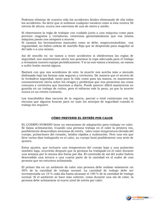 Podemos eliminar de nuestra vida los accidentes fatales eliminando de ella todos
los accidentes. Es decir que si subimos cualquier escalera como si ésta tuviera 50
metros de altura, nunca nos caeremos de una de metro y medio.
Si observamos la regla de trabajar con cuidado junto a una máquina como para
prevenir rasguños y cortaduras, estaremos garantizándonos que esa misma
máquina jamás nos atrapará a muerte.
Si usamos las herramientas manuales como se debe, inspeccionándolas con
regularidad, no habrá cabeza de martillo floja que se desprenda para magullar al
del lado o a uno mismo.
Así de sencillo es: no vamos a tener accidentes si obedecemos las reglas de
seguridad, nos mantenemos alerta nos ponemos la ropa adecuada para el trabajo
y revisamos nuestro equipo periódicamente. Y si no nos vamos a lesionar, no vamos
a sufrir lesión mortal alguna.
Bastará con que nos acordemos de esto: la muerte nos acecha más a menudo
disfrazada bajo las formas más seguras y corrientes. De manera que el secreto de
la verdadera seguridad, tanto para la vida como para las manos, es mantenerse
constantemente alerta sobre los riesgos y problemas que nos presentan las cosas
comunes y corrientes que hacemos a diario. Puede parecer difícil mantenerse en
guardia en un trabajo de rutina, pero el esfuerzo vale la pena, ya que la muerte
nunca es un evento rutinario.
Los inacabables días oscuros de la ceguera, parcial o total comienzan con las
excusas que algunos buscan para no usar los anteojos de seguridad cuando el
trabajo los requiere.
CÓMO PREVENIR EL ESTRÉS POR CALOR
EL CUERPO HUMANO tiene un mecanismo de adaptación para trabajar en calor.
Se llama aclimatación. Cuando una persona trabaja en el calor la primera vez,
posiblemente desarrollara síntomas de estrés, tales como temperatura elevada del
cuerpo, pulsaciones del corazón, latidos rápidos y sudoración. Pero una vez que
lleve varios días trabajando en el calor, su cuerpo hará posiblemente una serie de
ajustes.
Estos ajustes, que incluyen una temperatura del cuerpo baja y una pulsación
también baja, ocurrirán después que la persona ha trabajado en el calor durante
una semana por lo menos dos horas por día. El contenido de sal del sudor habría
descendido una tercera o una cuarta parte de la cantidad en el sudor de una
persona que no estuviera aclimatada.
El primer día en un ambiente de calor una persona debe realizar solamente un
50% de la cantidad de trabajo normal. La cantidad de trabajo debe ser
incrementada un 10 % cada día hasta alcanzar el 100 % de la cantidad de trabajo
normal. Si el ambiente se hace más caliente, como durante una ola de calor, la
persona debe aclimatarse al nuevo nivel de estrés por calor.
 
