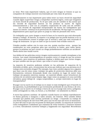se tiene. Pero más importante todavía, que el corre riesgos se lesione ni que su
compañero de trabajo inocente sea lesionado por esta clase de persona.
Definitivamente es tan importante para todos tener un buen récord de seguridad
cuando algún supervisor venga a comprobar nuestros logros, como que tengamos
un buen récord de producción. Yo sé que cada uno de ustedes se da cuenta que
los récords de seguridad buenos no los produce la suerte. Se logran
intencionalmente y solo con la completa cooperación de cada uno de ustedes.
Los récords de seguridad excepcionales los hacen los trabajadores que
tienen un interés continuo en la prevención de accidentes. No hay lugar en nuestro
departamento para aquel que pone en juego su vida sin pensarlo dos veces.
Un trabajador que corre riesgos a veces lo hace en la creencia que está ahorrando
tiempo o trabajo. Al hacerlo, se somete a un peligro que les puede lesionar a él o a
otros. Generalmente conoce el peligro que le acecha y sabe que está corriendo el
riesgo de lesionarse. Lo que no sabe es que la suerte está echada contra él.
Ustedes pueden salirse con la suya una vez, quizás muchas veces, porque las
condiciones no eran propicias para que ocurriera la lesión, pero estén alerta,
porque la próxima vez que corran un riesgo probablemente sufrirán un accidente.
Hasta ahora han tenido suerte.
Los dobles de las películas corren riesgos continuamente cuando reemplazan a los
actores. Las casas cinematográficas no pueden correr el riesgo de que los actores
se lesionen, pero nosotros no podemos emplear a dobles para que corran riesgos,
así que ustedes son los que tienen que evitar el correr riesgos.
La mayoría de nosotros podemos señalar en las películas de vaqueros de la
televisión al doble, pero, reconocemos los actos que indican que una persona en el
trabajo está corriendo riesgos? Por ejemplo, han visto ustedes alguna vez a alguien
que hace una de estas cosas: trabajar sin gafas de protección mientras afila una
herramienta; estirarse demasiado desde una escalera en lugar de mover ésta;
trabajar sin guantes mientras maneja un material afilado; sacar tetracloruro de
carbono de un extintor para limpiar algo; viajar como un pasajero en una carretilla
elevadora; pasar debajo de cargas suspendidas; o, arrojar materiales en lugar de
transportarlos?
El jugar con la suerte en el trabajo no es mejor ni más inteligente que el hacerlo en
las apuestas, la probabilidad es que terminarán perdiendo de una forma o de otra.
El jugar con la suerte en el trabajo o fuera de ese es el juego más serio y peligroso;
están arriesgando su vida, su futuro, y su felicidad – no solamente su dinero.
A veces hay quienes cambian de opinión cuando hacen un trabajo repetidamente
en forma gratuita o insegura y salen airosos, sin lesiones. Pero ustedes deben
recordar que podrán salir airosos corriendo un riesgo o haciendo un trabajo de
una forma insegura de mil veces 999, pero una vez de esas mil veces se lesionaran.
Lo peor del caso es que esa vez puede ser fatal para ustedes. La mayoría de nosotros
como trabajadores cuidadosos que tratamos de evitar lesiones a nosotros mismos
y a otros. Estudiemos nuestros trabajos y hagámoslo con seguridad. Recordemos
 