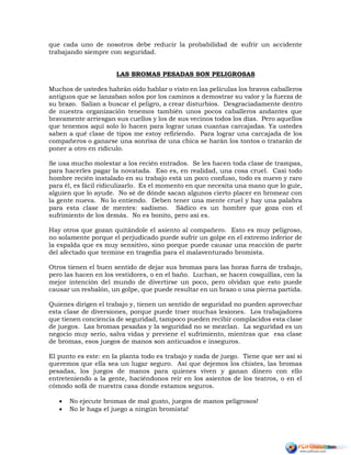 que cada uno de nosotros debe reducir la probabilidad de sufrir un accidente
trabajando siempre con seguridad.
LAS BROMAS PESADAS SON PELIGROSAS
Muchos de ustedes habrán oído hablar o visto en las películas los bravos caballeros
antiguos que se lanzaban solos por los caminos a demostrar su valor y la fuerza de
su brazo. Salían a buscar el peligro, a crear disturbios. Desgraciadamente dentro
de nuestra organización tenemos también unos pocos caballeros andantes que
bravamente arriesgan sus cuellos y los de sus vecinos todos los días. Pero aquellos
que tenemos aquí solo lo hacen para lograr unas cuantas carcajadas. Ya ustedes
saben a qué clase de tipos me estoy refiriendo. Para lograr una carcajada de los
compañeros o ganarse una sonrisa de una chica se harán los tontos o tratarán de
poner a otro en ridículo.
Se usa mucho molestar a los recién entrados. Se les hacen toda clase de trampas,
para hacerles pagar la novatada. Eso es, en realidad, una cosa cruel. Casi todo
hombre recién instalado en su trabajo está un poco confuso, todo es nuevo y raro
para él, es fácil ridiculizarlo. Es el momento en que necesita una mano que lo guíe,
alguien que lo ayude. No sé de dónde sacan algunos cierto placer en bromear con
la gente nueva. No lo entiendo. Deben tener una mente cruel y hay una palabra
para esta clase de mentes: sadismo. Sádico es un hombre que goza con el
sufrimiento de los demás. No es bonito, pero así es.
Hay otros que gozan quitándole el asiento al compañero. Esto es muy peligroso,
no solamente porque el perjudicado puede sufrir un golpe en el extremo inferior de
la espalda que es muy sensitivo, sino porque puede causar una reacción de parte
del afectado que termine en tragedia para el malaventurado bromista.
Otros tienen el buen sentido de dejar sus bromas para las horas fuera de trabajo,
pero las hacen en los vestidores, o en el baño. Luchan, se hacen cosquillas, con la
mejor intención del mundo de divertirse un poco, pero olvidan que esto puede
causar un resbalón, un golpe, que puede resultar en un brazo o una pierna partida.
Quienes dirigen el trabajo y, tienen un sentido de seguridad no pueden aprovechar
esta clase de diversiones, porque puede traer muchas lesiones. Los trabajadores
que tienen conciencia de seguridad, tampoco pueden recibir complacidos esta clase
de juegos. Las bromas pesadas y la seguridad no se mezclan. La seguridad es un
negocio muy serio, salva vidas y previene el sufrimiento, mientras que esa clase
de bromas, esos juegos de manos son anticuados e inseguros.
El punto es este: en la planta todo es trabajo y nada de juego. Tiene que ser así si
queremos que ella sea un lugar seguro. Así que dejemos los chistes, las bromas
pesadas, los juegos de manos para quienes viven y ganan dinero con ello
entreteniendo a la gente, haciéndonos reír en los asientos de los teatros, o en el
cómodo sofá de nuestra casa donde estamos seguros.
 No ejecute bromas de mal gusto, juegos de manos peligrosos!
 No le haga el juego a ningún bromista!
 