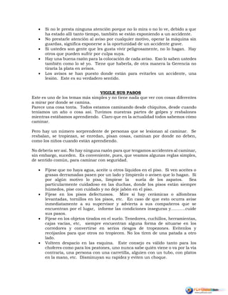  Si no le presta ninguna atención porque no lo mira o no lo ve, debido a que
ha estado allí tanto tiempo, también se están exponiendo a un accidente.
 No prestarle atención al aviso por cualquier motivo, operar la máquina sin
guardas, significa exponerse a la oportunidad de un accidente grave.
 Si ustedes son gente que les gusta vivir peligrosamente, no lo hagan. Hay
otros que pueden sufrir por culpa suya.
 Hay una buena razón para la colocación de cada aviso. Eso lo saben ustedes
también como lo sé yo. Tiene que haberla, de otra manera la Gerencia no
tiraría la plata en avisos.
 Los avisos se han puesto donde están para evitarles un accidente, una
lesión. Este es su verdadero sentido.
VIGILE SUS PASOS
Este es uno de los temas más simples y no tiene nada que ver con cosas diferentes
a mirar por donde se camina.
Parece una cosa tonta. Todos estamos caminando desde chiquitos, desde cuando
teníamos un año o cosa así. Tuvimos nuestras partes de golpes y resbalones
mientras estábamos aprendiendo. Claro que en la actualidad todos sabemos cómo
caminar.
Pero hay un número sorprendente de personas que se lesionan al caminar. Se
resbalan, se tropiezan, se enredan, pisan cosas, caminan por donde no deben,
como los niños cuando están aprendiendo.
No debería ser así. No hay ninguna razón para que tengamos accidentes al caminar,
sin embargo, suceden. Es conveniente, pues, que veamos algunas reglas simples,
de sentido común, para caminar con seguridad.
 Fíjese que no haya agua, aceite u otros líquidos en el piso. Si ven aceites o
grasas derramadas pasen por un lado y límpienlo o avisen que lo hagan. Si
por algún motivo lo pisa, límpiese la suela de los zapatos. Sea
particularmente cuidadoso en las duchas, donde los pisos están siempre
húmedos, pise con cuidado y no deje jabón en el piso.
 Fíjese en los pisos defectuosos. Mire si hay cerámicas o alfombras
levantadas, tornillos en los pisos, etc. En caso de que esto ocurra avise
inmediatamente a su supervisor y advierta a sus compañeros que se
encuentran por el lugar, informe las condiciones inseguras y...........cuide
sus pasos.
 Fíjese en los objetos tirados en el suelo. Tenedores, cuchillos, herramientas,
cajas vacías, etc, siempre encuentran alguna forma de situarse en los
corredores y convertirse en serios riesgos de tropezones. Evítenlos y
recójanlos para que otros no tropiecen. No los tiren de una patada a otro
lado.
 Volteen despacio en las esquina. Este consejo es válido tanto para los
choferes como para los peatones, uno nunca sabe quién viene o va por la vía
contraria, una persona con una carretilla, alguien con un tubo, con platos
en la mano, etc. Disminuyan su rapidez y eviten un choque.
 