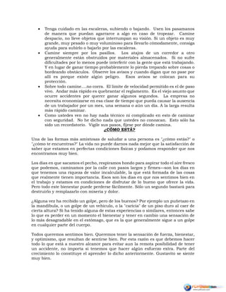  Tenga cuidado en las escaleras, subiendo o bajando. Usen los pasamanos
de manera que puedan agarrarce a algo en caso de tropezar. Camine
despacio, no lleve objetos que interrumpan su visión. Si un objeto es muy
grande, muy pesado o muy voluminoso para llevarlo cómodamente, consiga
ayuda para subirlo o bajarlo por las escaleras.
 Camine siempre por los pasillos. Los atajos de un corredor a otro
generalmente están obstruidos por materiales almacenados. Si no sufre
dificultades por lo menos puede interferir con la gente que está trabajando.
Y en lugar de ganar tiempo probablemente lo pierda trepando sobre cosas o
bordeando obstáculos. Observe los avisos y cuando digan que no pase por
allí es porque existe algún peligro. Esos avisos se colocan para su
protección.
 Sobre todo camine....no corra. El límite de velocidad permitido es el de paso
vivo. Andar más rápido es quebrantar el reglamento. Es el viejo asunto que
ocurre accidentes por querer ganar algunos segundos. La empresa no
necesita economizarse en esa clase de tiempo que pueda causar la ausencia
de un trabajador por un mes, una semana o aún un día. A la larga resulta
más rápido caminar.
 Como ustedes ven no hay nada técnico ni complicado en esto de caminar
con seguridad. No he dicho nada que ustedes no conozcan. Esto sólo ha
sido un recordatorio. Vigile sus pasos, fíjese por dónde camina.
¿CÓMO ESTÁ?
Una de las formas más amistosas de saludar a una persona es "¿cómo estás?" o
"¿cómo te encuentras?" La vida no puede darnos nada mejor que la satisfacción de
saber que estamos en perfectas condiciones físicas y podamos responder que nos
encontramos muy bien.
Los días en que sacamos el pecho, respiramos hondo para aspirar todo el aire fresco
que podemos, caminamos por la calle con pasos largos y firmes—son los días en
que tenemos una riqueza de valor incalculable, la que está formada de las cosas
que realmente tienen importancia. Esos son los días en que nos sentimos bien en
el trabajo y estamos en condiciones de disfrutar de lo bueno que ofrece la vida.
Pero todo este bienestar puede perderse fácilmente. Sólo un segundo bastará para
destruirlo y remplazarlo con miseria y dolor.
¿Alguna vez ha recibido un golpe, pero de los buenos? Por ejemplo un puñetazo en
la mandíbula, o un golpe de un vehículo, o la "caricia" de un piso duro al caer de
cierta altura? Si ha tenido alguna de estas experiencias o similares, entonces sabe
lo que es perder en un momento el bienestar y tener en cambio una sensación de
lo más desagradable en el estómago, que es la que generalmente sigue a un golpe
en cualquier parte del cuerpo.
Todos queremos sentimos bien. Queremos tener la sensación de fuerza, bienestar,
y optimismo, que resultan de sentirse bien. Por esta razón es que debemos hacer
todo lo que está a nuestro alcance para evitar aun la remota posibilidad de tener
un accidente, no importa si tenemos que hacer algún esfuerzo extra. Parte del
crecimiento lo constituye el aprender lo dicho anteriormente. Gustavito se siente
muy bien.
 