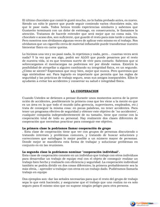 El último chocolate que comió le gustó mucho, no lo había probado antes, es nuevo.
Siendo un niño le parece que puede seguir comiendo varios chocolates más, sin
que le pase nada. Todos hemos tenido experiencias similares y sabemos que
Gustavito terminará con un dolor de estómago, en consecuencia, le llamamos la
atención. Tratamos de hacerle entender que será mejor que no coma más. Un
chocolate o acaso dos, son suficiente, que guarde el resto para más tarde o mañana.
Pero nosotros nos olvidamos algunas veces de aplicar esto mismo en el trabajo. Nos
olvidamos que un cigarrillo cerca de material inflamable puede transformar nuestro
bienestar físico en carne quema.
Lo hicimos una vez y no pasó nada, lo repetimos y nada, pero... cuantas veces será
nada? Y la vez que sea algo, podrá ser ALGO que puede pesarnos por el resto
de nuestra vida, si es que tenemos suerte de vivir para contarlo. Sabemos que si
sobrecargamos el montacargas no podremos ver por dónde vamos. Existirá la
posibilidad de atropellar a alguien cambiando su integridad física, en un segundo.
¿Cómo se siente? Esperamos que muy bien, mejor que nunca. Pero queremos que
siga sintiéndose así. Para lograrlo es importante que permita que las reglas de
seguridad y las prácticas de trabajo seguro, sean sus amigos inseparables. Ellos le
ayudarán a evitar los accidentes y conservar su salud e integridad física.
LA COOPERACION
Cuando Ustedes se detienen a pensar durante unos momentos acerca de la preve
nción de accidentes, posiblemente la primera cosa que les viene a la mente es que
es un área en la que todo el mundo (alta gerencia, supervisores, empleados, etc.)
trata de conseguir la misma cosa: en pocas palabras, no tener accidentes. Para
tener un programa efectivo de seguridad y obtener este objetivo de "no accidentes",
cualquier compañía independientemente de su tamaño, tiene que contar con la
cooperación total de todo su personal. Hay realmente dos clases diferentes de
cooperación que necesitan practicar para conseguir ese objetivo.
La primera clase la podríamos llamar cooperación de grupo
. Esta clase de cooperación tiene que ver con grupos de personas discutiendo o
tratando intereses y problemas comunes, y tratando de buscar soluciones y
correcciones que satisfagan lo mejor posible a un número mayor de personas.
Donde mejor se manifiesta esta forma de trabajar y solucionar problemas en
conjunto es en las reuniones.
La segunda clase la podríamos nominar "cooperación individual".
Esta clase de cooperación consiste en un individuo que trabaje con otros individuos
para desarrollar un trabajo de equipo real con el objeto de conseguir realizar un
trabajo bien hecho y realizarlo con eficiencia y seguridad. La cooperación individual
también se podría dividir en dos cosas diferentes; la primera probablemente sea la
más obvia, - aprender a trabajar con otros en un trabajo dado. Pudiéramos llamarla
trabajo en equipo
Dos ejemplos son: dar las señales necesarias para que el resto del grupo de trabajo
sepa lo que está haciendo; y asegurarse que el trabajo que uno realiza no es solo
seguro para él mismo sino que no supone ningún peligro para otra persona.
 