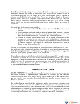 Cuando usted trabaja solo y ve una mancha de aceite o agua en el piso y no hace
nada para remover ese peligro de resbalón o caída, lo que puede suceder es que la
próxima persona que entra al área y no perciba esa condición pudiera resbalar y
caerse, causándole la caída una lesión. Puede que usted no limpie el derrame
porque estaba demasiado ocupado, porque tenía que ir demasiado lejos a buscar
algo o porque "no es mi trabajo limpiar lo que otro derrame", pero eso no cambia
que a través de una cooperación individual usted pudiera haber prevenido el
accidente.
Recuerde las siguientes normas simples:
1. Analice completamente el trabajo y sepa con exactitud lo que se va a
realizar.
2. Sepa exactamente lo que cada persona deberá realizar y como y cuando
deberá realizarlo, y no cambie el método de trabajo a no ser que
haya previamente informado a todos los que forman su grupo.
3. No deje de realizar lo que se espera de Ud. Al mismo tiempo, debe tener
siempre en cuenta lo que hacen los otros trabajadores y pensar un
poquito en ellos. Piense que su seguridad puede depender en asegurarse
que están haciendo exactamente el trabajo que deberían hacer y de la
forma en que deberían hacerlo.
No deje de pensar en sus compañeros de trabajo mientras usted realiza su tarea.
Recuerde que ellos trabajan allí también. Si usted crea un peligro de alguna forma,
trate de corregirlo lo antes posible antes que alguien se lesione. Y si ve algo que
está mal, no lo ignore "porque esa no es mi obligación".
Si usted no puede corregirlo fácilmente, infórmelo lo antes posible y asegúrese que
el problema se corrige. Si una tarea particular es demasiado para usted, pida ayuda
y devuelva el favor ayudándole a la persona que le ha ayudado, la próxima vez que
ella lo necesite. Si todos nosotros practicamos un poco más la cooperación y el
trabajo en grupo, daremos un gran paso adelante hacia el mejoramiento de
la seguridad en nuestro lugar de trabajo.
LAS PEQUEÑECES DE LA VIDA
CUANDO PENSAMOS en accidentes mortales las más de las veces se nos ocurren
desastres enormes y espectaculares. Pensamos en aviones que se estrellan
causando la muerte de 100 o más personas, o en trenes que se descarrilan al pasar
por un puente; o en incendios desencadenados en grandes hoteles durante las
horas de la noche.
En verdad, la gran mayoría de los accidentes fatales incluyen solo a una persona
o, cuando más a unas pocas. Es cierto que ocurren grandes accidentes pero, por
cada desastre de magnitud, hay cientos de casos en que un hombre se cae de una
escalera de metro y medio de altura, o es atropellado por un camión o se le infecta
una cortadura que descuidó. En resumidas cuentas. La mayoría de las muertes
ocurridas por accidentes son causadas por aquellos “pequeños accidentes”.
 